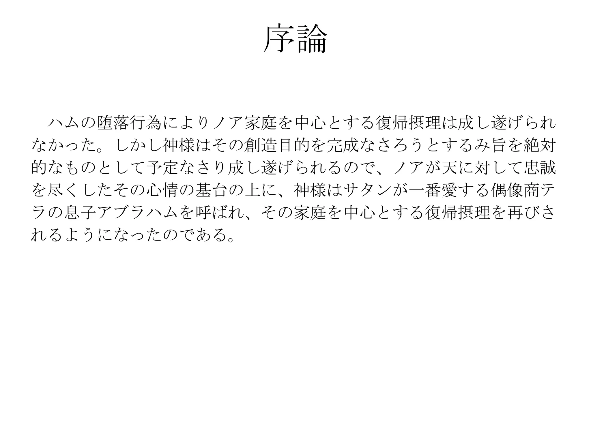 序論

 ハムの堕落行為によりノア家庭を中心とする復帰摂理は成し遂げられ
なかった。しかし神様はその創造目的を完成なさろうとするみ旨を絶対
的なものとして予定なさり成し遂げられるので、ノアが天に対して忠誠
を尽くしたその心情の基台の上に、神様はサタンが一番愛する偶像商テ
ラの息子アブラハムを呼ばれ、その家庭を中心とする復帰摂理を再びさ
れるようになったのである。
 
