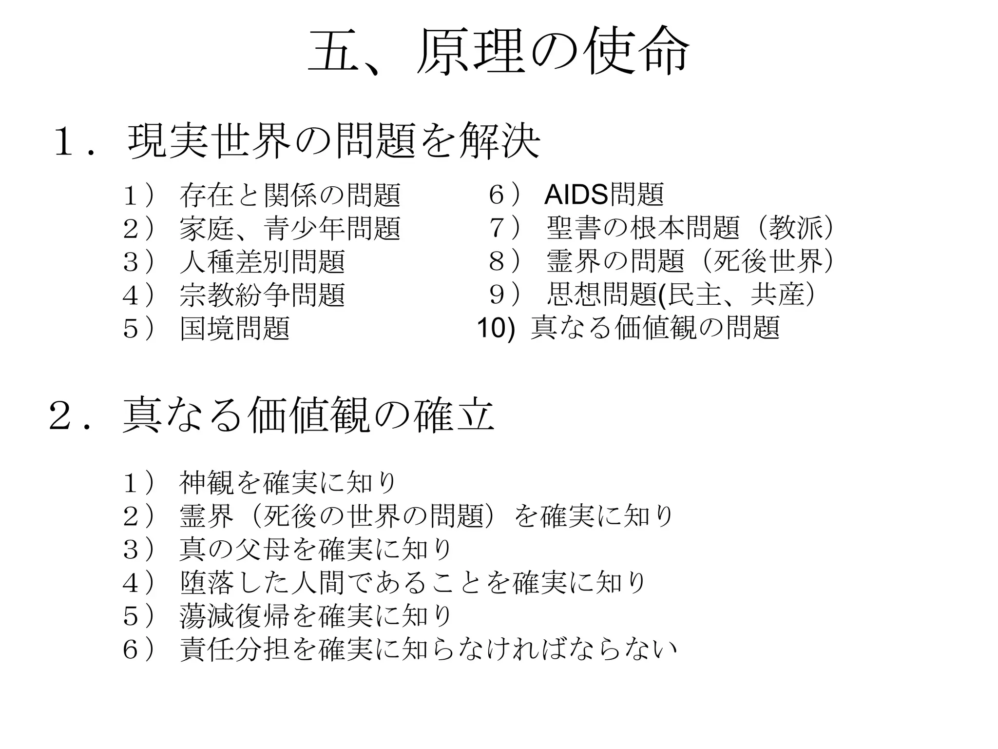 五、原理の使命
１．現実世界の問題を解決
 １） 存在と関係の問題   ６） AIDS問題
 ２） 家庭、青尐年問題   ７） 聖書の根本問題（教派）
 ３） 人種差別問題     ８） 霊界の問題（死後世界）
 ４） 宗教紛争問題     ９） 思想問題(民主、共産）
 ５） 国境問題       10) 真なる価値観の問題


２．真なる価値観の確立
 １） 神観を確実に知り
 ２） 霊界（死後の世界の問題）を確実に知り
 ３） 真の父母を確実に知り
 ４） 堕落した人間であることを確実に知り
 ５） 蕩減復帰を確実に知り
 ６） 責任分担を確実に知らなければならない
 