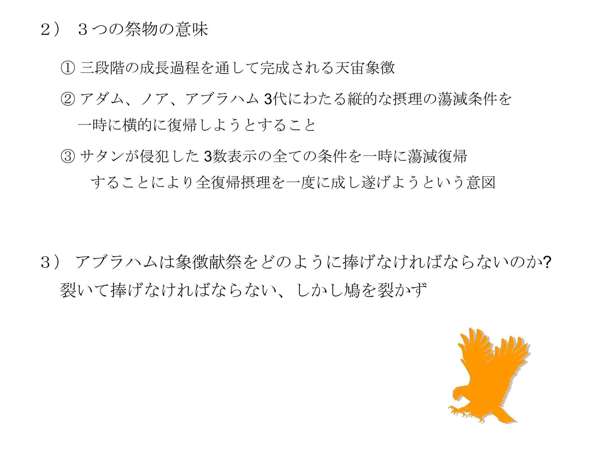 ２） ３つの祭物の意味

 ① 三段階の成長過程を通して完成される天宙象徴

 ② アダム、ノア、アブラハム 3代にわたる縦的な摂理の蕩減条件を
  一時に横的に復帰しようとすること

 ③ サタンが侵犯した 3数表示の全ての条件を一時に蕩減復帰
   することにより全復帰摂理を一度に成し遂げようという意図




３） アブラハムは象徴献祭をどのように捧げなければならないのか?
 裂いて捧げなければならない、しかし鳩を裂かず
 