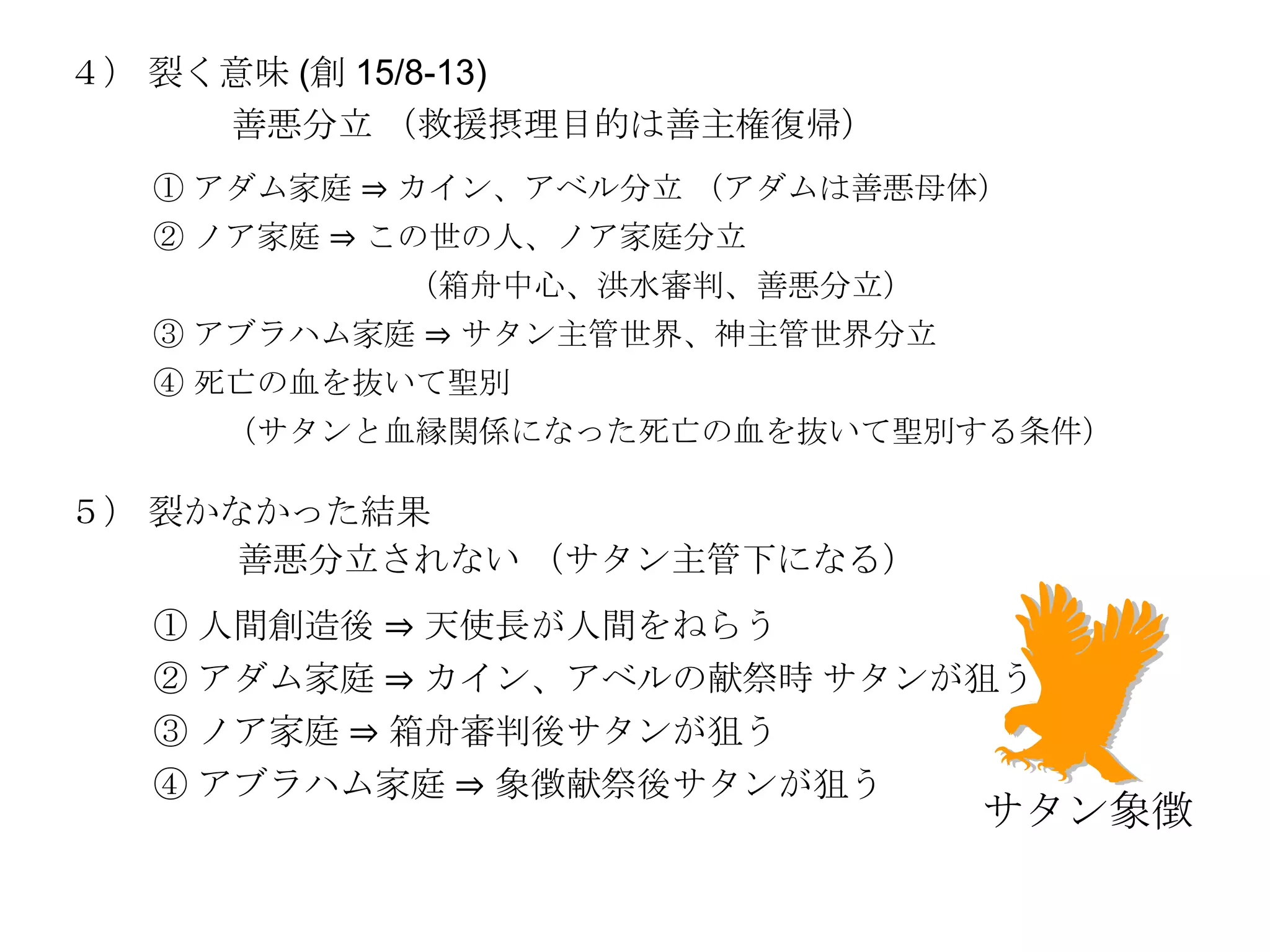 ４） 裂く意味 (創 15/8-13)
     善悪分立 （救援摂理目的は善主権復帰）
  ① アダム家庭 ⇒ カイン、アベル分立 （アダムは善悪母体）
  ② ノア家庭 ⇒ この世の人、ノア家庭分立
          （箱舟中心、洪水審判、善悪分立）
  ③ アブラハム家庭 ⇒ サタン主管世界、神主管世界分立
  ④ 死亡の血を抜いて聖別
    （サタンと血縁関係になった死亡の血を抜いて聖別する条件）

５） 裂かなかった結果
      善悪分立されない （サタン主管下になる）
  ① 人間創造後 ⇒ 天使長が人間をねらう
  ② アダム家庭 ⇒ カイン、アベルの献祭時 サタンが狙う
  ③ ノア家庭 ⇒ 箱舟審判後サタンが狙う
  ④ アブラハム家庭 ⇒ 象徴献祭後サタンが狙う
                                サタン象徴
 