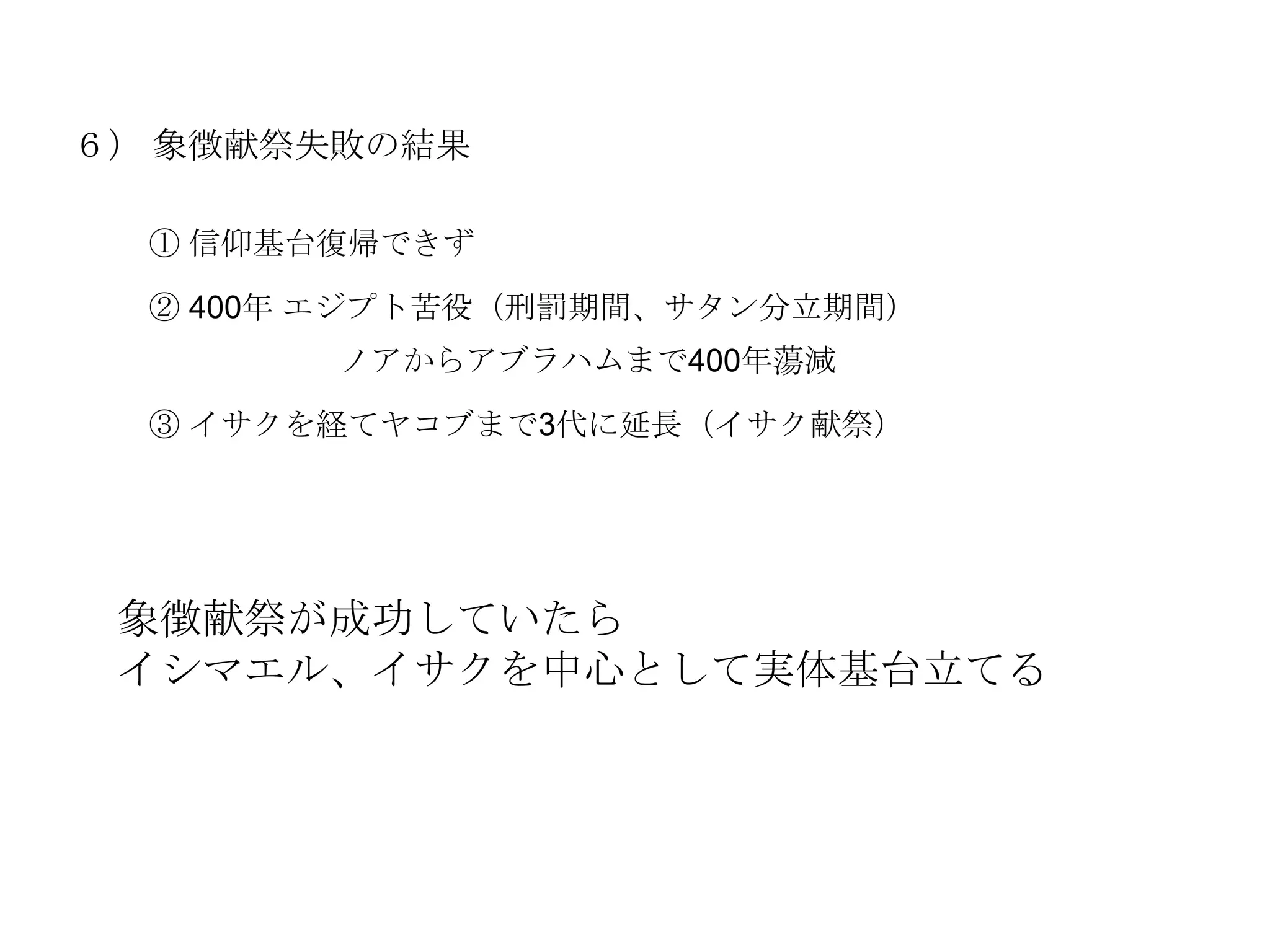６） 象徴献祭失敗の結果

  ① 信仰基台復帰できず

  ② 400年 エジプト苦役（刑罰期間、サタン分立期間）
        ノアからアブラハムまで400年蕩減

  ③ イサクを経てヤコブまで3代に延長（イサク献祭）




 象徴献祭が成功していたら
 イシマエル、イサクを中心として実体基台立てる
 