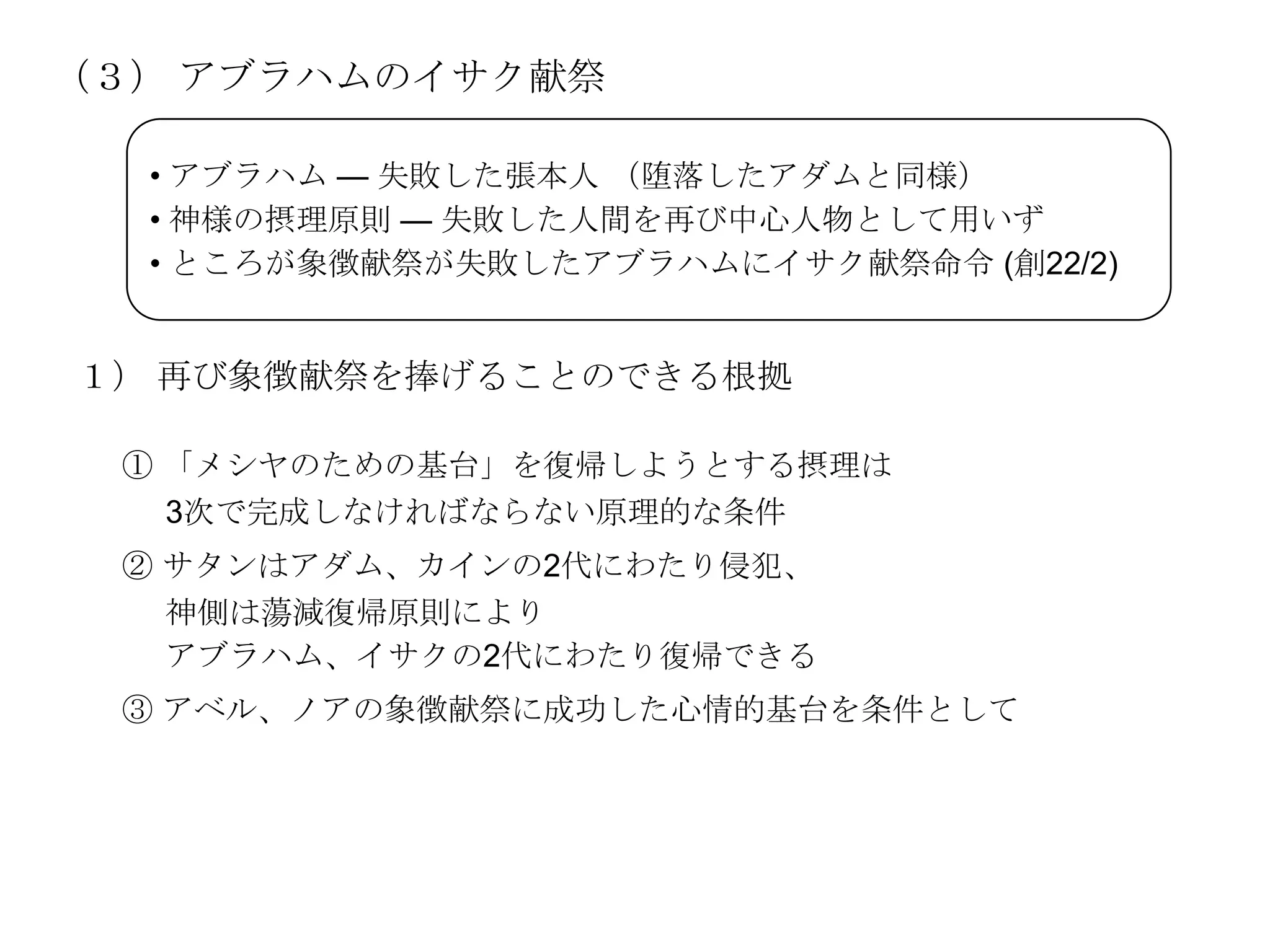 （３） アブラハムのイサク献祭

  • アブラハム — 失敗した張本人 （堕落したアダムと同様）
  • 神様の摂理原則 — 失敗した人間を再び中心人物として用いず
  • ところが象徴献祭が失敗したアブラハムにイサク献祭命令 (創22/2)


１） 再び象徴献祭を捧げることのできる根拠

 ① 「メシヤのための基台」を復帰しようとする摂理は
   3次で完成しなければならない原理的な条件
 ② サタンはアダム、カインの2代にわたり侵犯、
   神側は蕩減復帰原則により
   アブラハム、イサクの2代にわたり復帰できる
 ③ アベル、ノアの象徴献祭に成功した心情的基台を条件として
 
