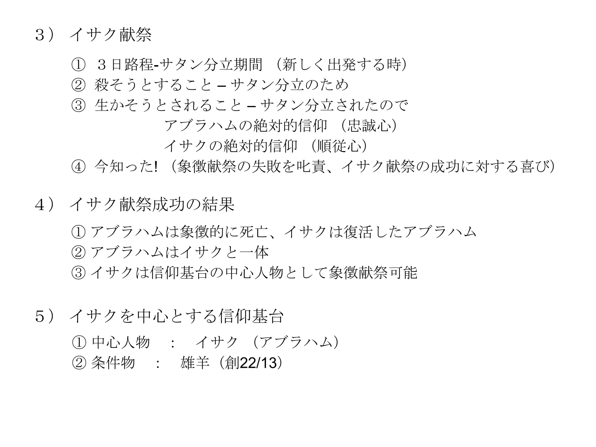 ３） イサク献祭
  ① ３日路程-サタン分立期間 （新しく出発する時）
  ② 殺そうとすること – サタン分立のため
  ③ 生かそうとされること – サタン分立されたので
          アブラハムの絶対的信仰 （忠誠心）
          イサクの絶対的信仰 （順従心）
  ④ 今知った! （象徴献祭の失敗を叱責、イサク献祭の成功に対する喜び）

４） イサク献祭成功の結果
  ① アブラハムは象徴的に死亡、イサクは復活したアブラハム
  ② アブラハムはイサクと一体
  ③ イサクは信仰基台の中心人物として象徴献祭可能

５） イサクを中心とする信仰基台
  ① 中心人物 ： イサク （アブラハム）
  ② 条件物 ： 雄羊（創22/13）
 