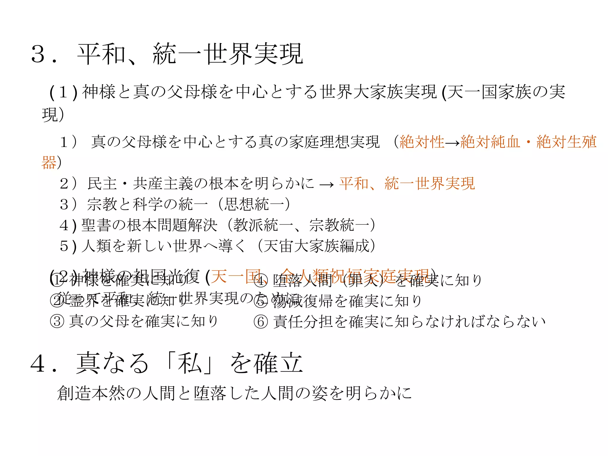 ３．平和、統一世界実現
(１) 神様と真の父母様を中心とする世界大家族実現 (天一国家族の実
現）
 １） 真の父母様を中心とする真の家庭理想実現 （絶対性→絶対純血・絶対生殖
器）
 ２）民主・共産主義の根本を明らかに → 平和、統一世界実現
 ３）宗教と科学の統一（思想統一）
 ４) 聖書の根本問題解決（教派統一、宗教統一）
 ５) 人類を新しい世界へ導く（天宙大家族編成）

(２) 神様の祖国光復 (天一国、全人類祝福家庭実現）
① 神様を確実に知り      ④ 堕落人間（罪人）を確実に知り
従って平和、統一世界実現のために
② 霊界を確実に知り   ⑤ 蕩減復帰を確実に知り
③ 真の父母を確実に知り ⑥ 責任分担を確実に知らなければならない

４．真なる「私」を確立
 創造本然の人間と堕落した人間の姿を明らかに
 