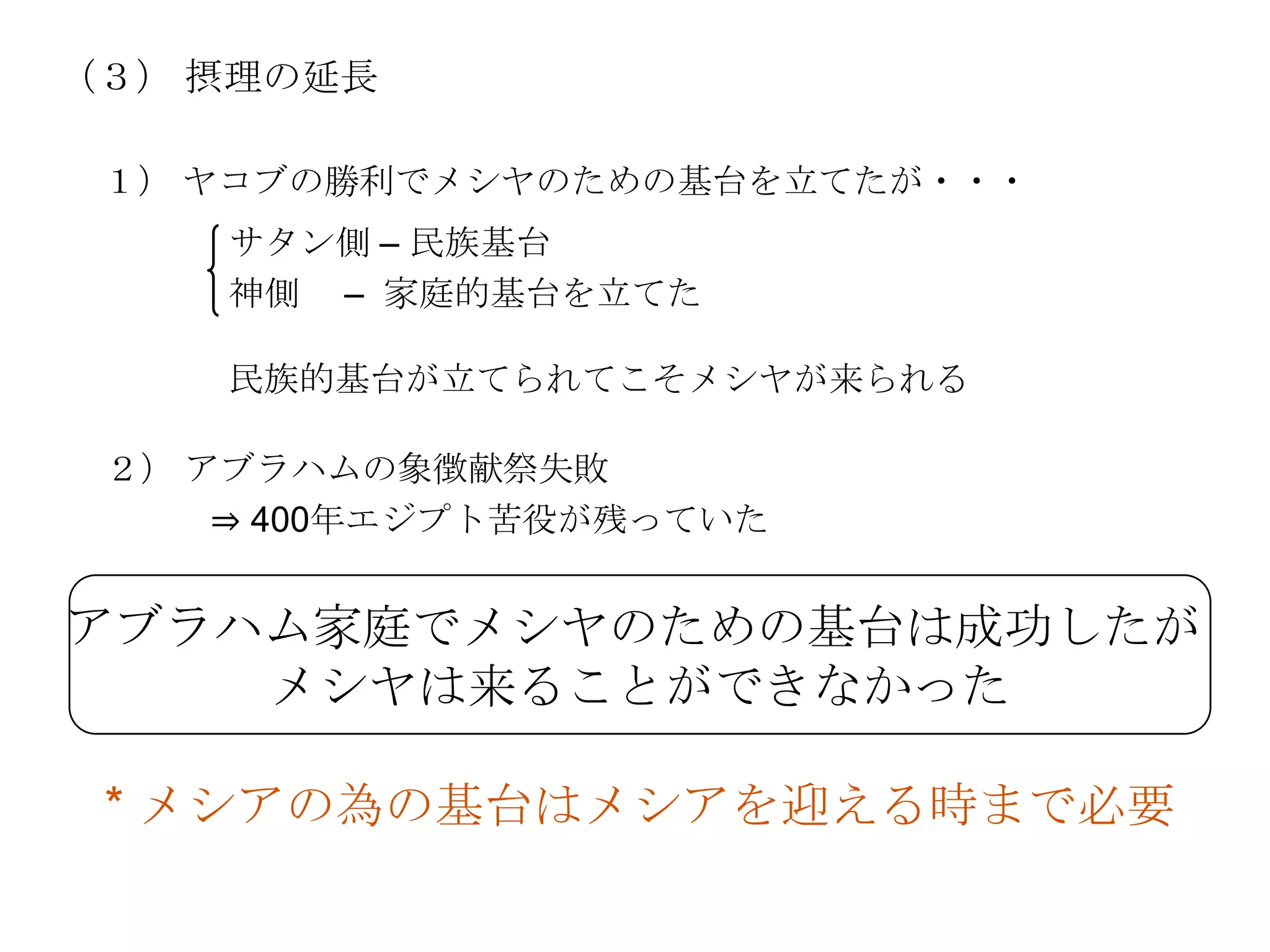 （３） 摂理の延長

 １） ヤコブの勝利でメシヤのための基台を立てたが・・・
     サタン側 – 民族基台
     神側 – 家庭的基台を立てた

     民族的基台が立てられてこそメシヤが来られる

 ２） アブラハムの象徴献祭失敗
     ⇒ 400年エジプト苦役が残っていた


アブラハム家庭でメシヤのための基台は成功したが
    メシヤは来ることができなかった

 * メシアの為の基台はメシアを迎える時まで必要
 