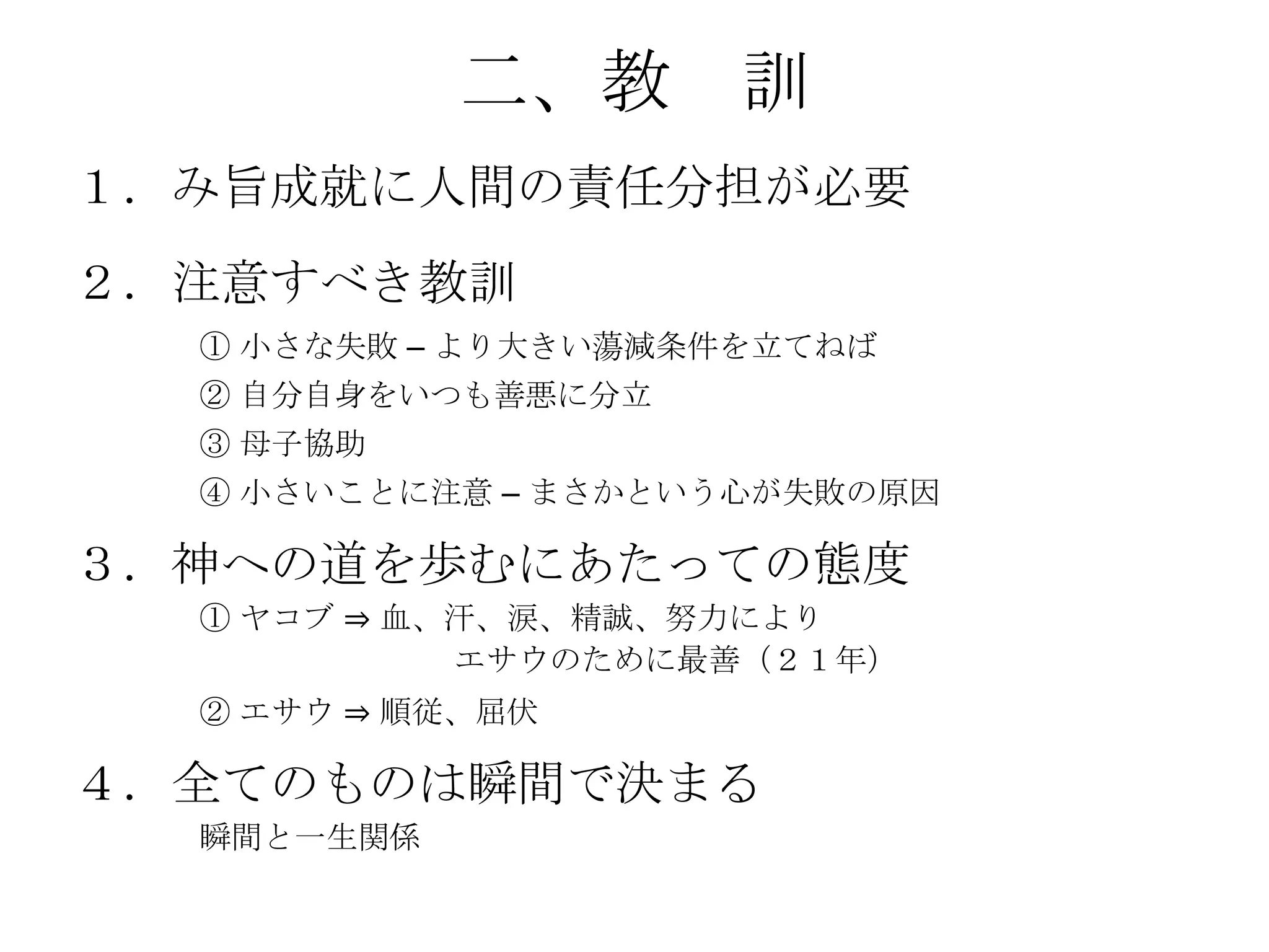 二、教 訓
１．み旨成就に人間の責任分担が必要
２．注意すべき教訓
  ① 小さな失敗 – より大きい蕩減条件を立てねば
  ② 自分自身をいつも善悪に分立
  ③ 母子協助
  ④ 小さいことに注意 – まさかという心が失敗の原因

３．神への道を歩むにあたっての態度
  ① ヤコブ ⇒ 血、汗、涙、精誠、努力により
            エサウのために最善（２１年）
  ② エサウ ⇒ 順従、屈伏

４．全てのものは瞬間で決まる
  瞬間と一生関係
 