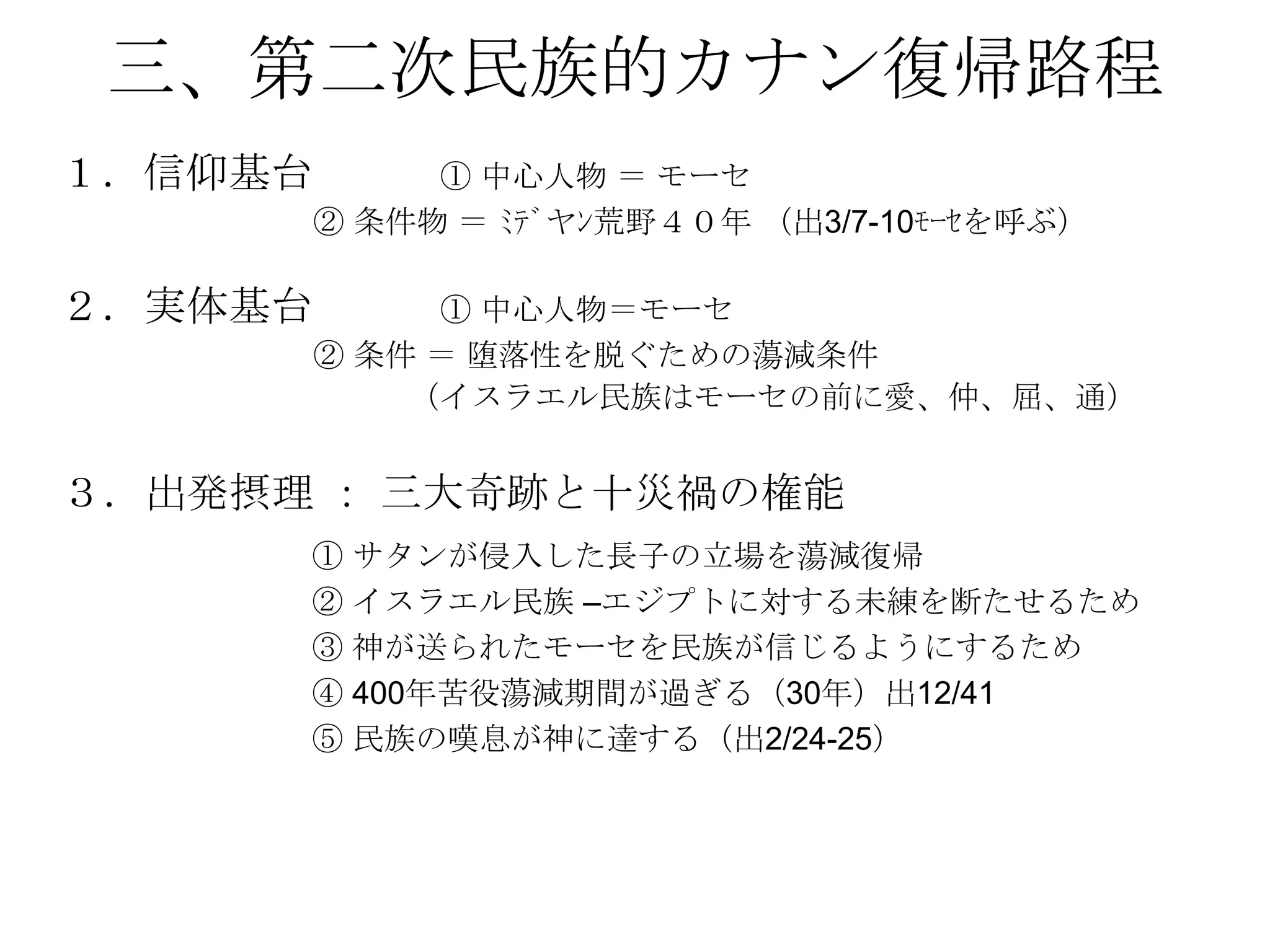 三、第二次民族的カナン復帰路程
１．信仰基台        ① 中心人物 ＝ モーセ
         ② 条件物 ＝ ﾐﾃﾞヤﾝ荒野４０年 （出3/7-10ﾓｰｾを呼ぶ）

２．実体基台        ① 中心人物＝モーセ
         ② 条件 ＝ 堕落性を脱ぐための蕩減条件
             （イスラエル民族はモーセの前に愛、仲、屈、通）


３．出発摂理 ： 三大奇跡と十災禍の権能
      ① サタンが侵入した長子の立場を蕩減復帰
      ② イスラエル民族 –エジプトに対する未練を断たせるため
      ③ 神が送られたモーセを民族が信じるようにするため
      ④ 400年苦役蕩減期間が過ぎる（30年）出12/41
      ⑤ 民族の嘆息が神に達する（出2/24-25）
 