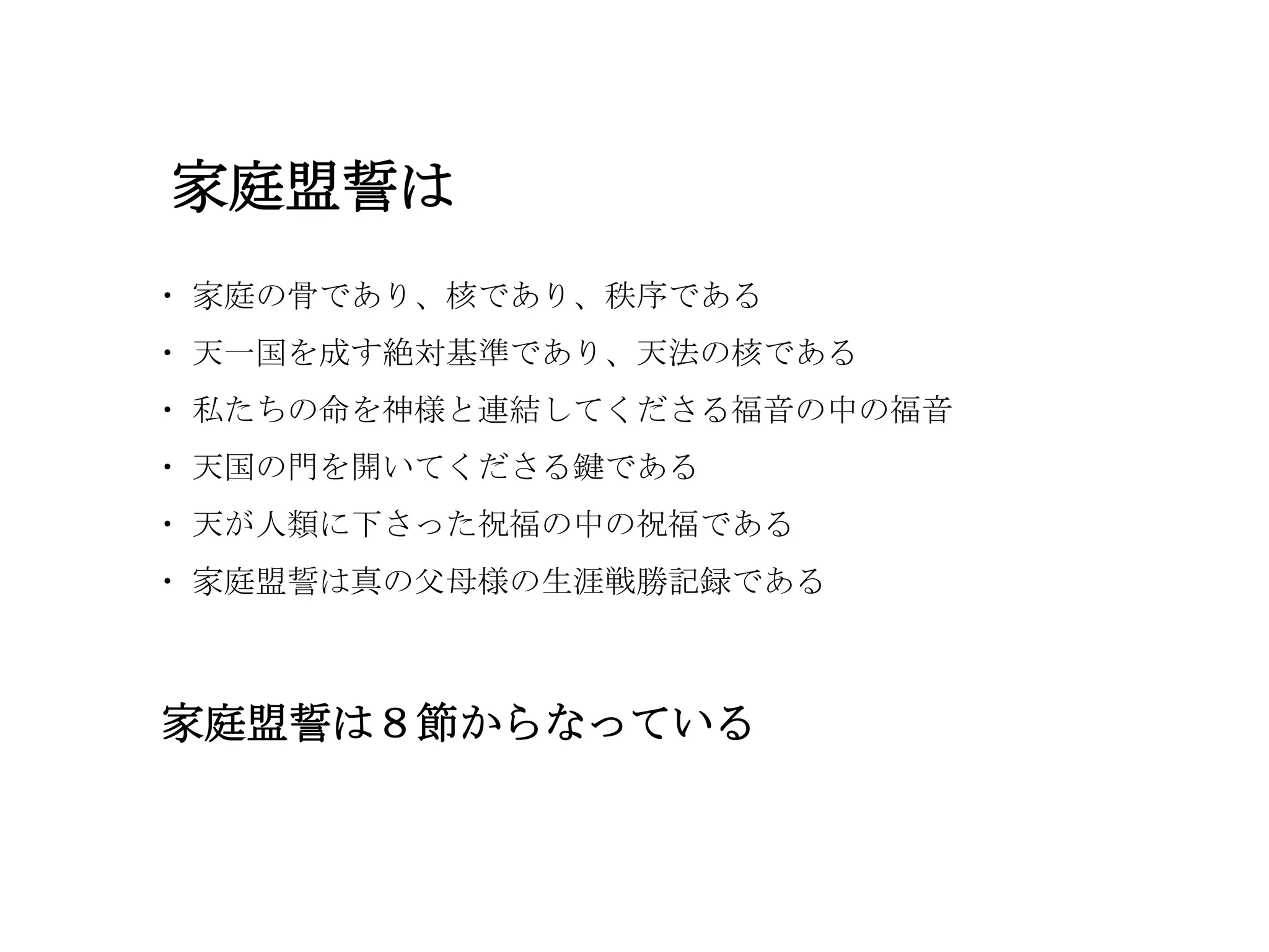 家庭盟誓は
・ 家庭の骨であり、核であり、秩序である
・ 天一国を成す絶対基準であり、天法の核である
・ 私たちの命を神様と連結してくださる福音の中の福音
・ 天国の門を開いてくださる鍵である
・ 天が人類に下さった祝福の中の祝福である
・ 家庭盟誓は真の父母様の生涯戦勝記録である



家庭盟誓は８節からなっている
 