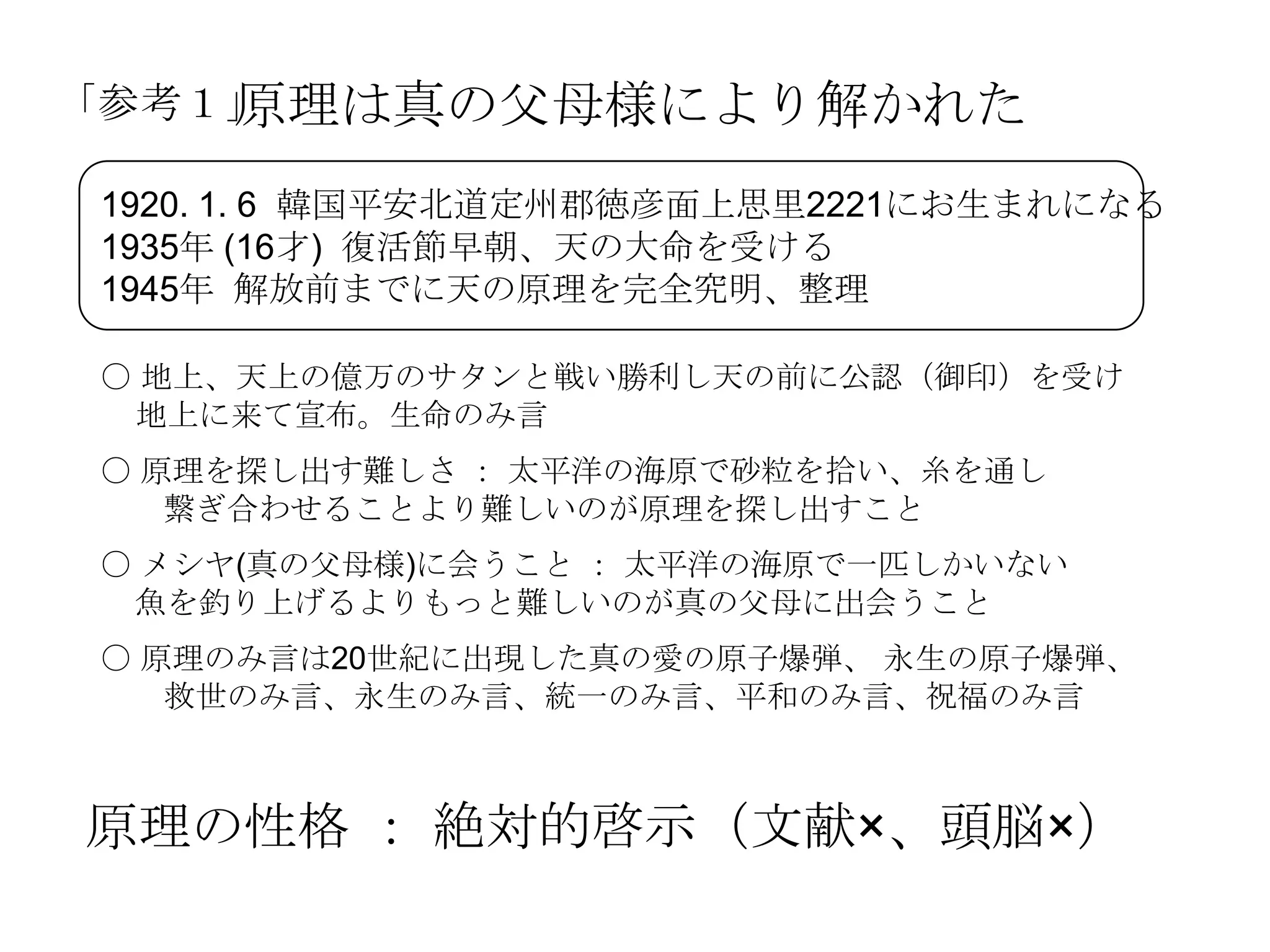 原理は真の父母様により解かれた
「参考１」

1920. 1. 6 韓国平安北道定州郡徳彦面上思里2221にお生まれになる
1935年 (16才) 復活節早朝、天の大命を受ける
1945年 解放前までに天の原理を完全究明、整理

〇 地上、天上の億万のサタンと戦い勝利し天の前に公認（御印）を受け
 地上に来て宣布。生命のみ言
〇 原理を探し出す難しさ ： 太平洋の海原で砂粒を拾い、糸を通し
   繋ぎ合わせることより難しいのが原理を探し出すこと
〇 メシヤ(真の父母様)に会うこと ： 太平洋の海原で一匹しかいない
 魚を釣り上げるよりもっと難しいのが真の父母に出会うこと
〇 原理のみ言は20世紀に出現した真の愛の原子爆弾、 永生の原子爆弾、
   救世のみ言、永生のみ言、統一のみ言、平和のみ言、祝福のみ言



原理の性格 ： 絶対的啓示（文献×、頭脳×）
 
