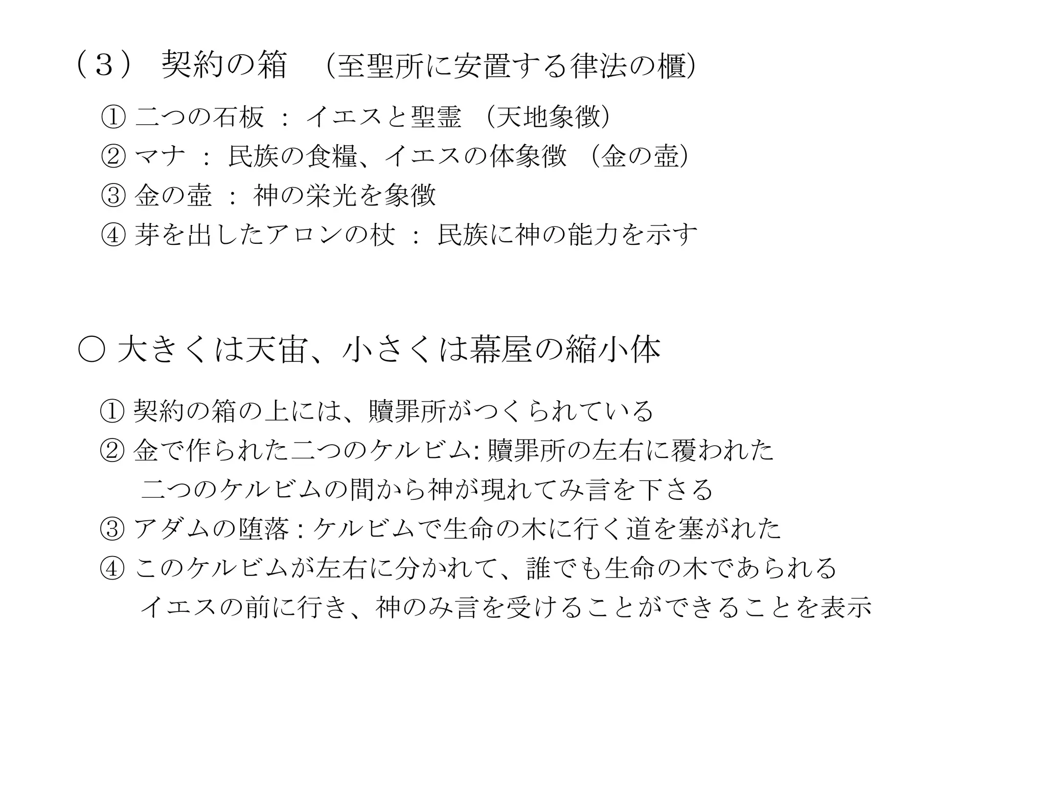 （３） 契約の箱 （至聖所に安置する律法の櫃）
 ① 二つの石板 ： イエスと聖霊 （天地象徴）
 ② マナ ： 民族の食糧、イエスの体象徴 （金の壺）
 ③ 金の壺 ： 神の栄光を象徴
 ④ 芽を出したアロンの杖 ： 民族に神の能力を示す



〇 大きくは天宙、小さくは幕屋の縮小体
 ① 契約の箱の上には、贖罪所がつくられている
 ② 金で作られた二つのケルビム: 贖罪所の左右に覆われた
   二つのケルビムの間から神が現れてみ言を下さる
 ③ アダムの堕落 : ケルビムで生命の木に行く道を塞がれた
 ④ このケルビムが左右に分かれて、誰でも生命の木であられる
   イエスの前に行き、神のみ言を受けることができることを表示
 