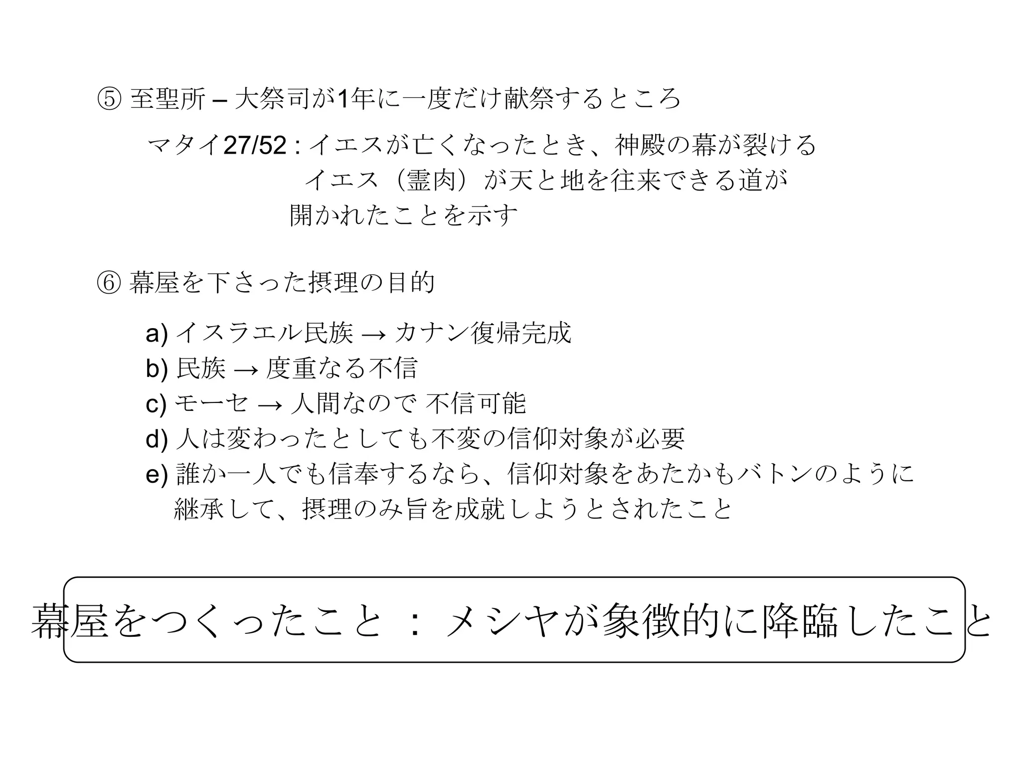 ⑤ 至聖所 – 大祭司が1年に一度だけ献祭するところ
   マタイ27/52 : イエスが亡くなったとき、神殿の幕が裂ける
             イエス（霊肉）が天と地を往来できる道が
           開かれたことを示す

 ⑥ 幕屋を下さった摂理の目的
   a) イスラエル民族 → カナン復帰完成
   b) 民族 → 度重なる不信
   c) モーセ → 人間なので 不信可能
   d) 人は変わったとしても不変の信仰対象が必要
   e) 誰か一人でも信奉するなら、信仰対象をあたかもバトンのように
      継承して、摂理のみ旨を成就しようとされたこと



幕屋をつくったこと : メシヤが象徴的に降臨したこと
 