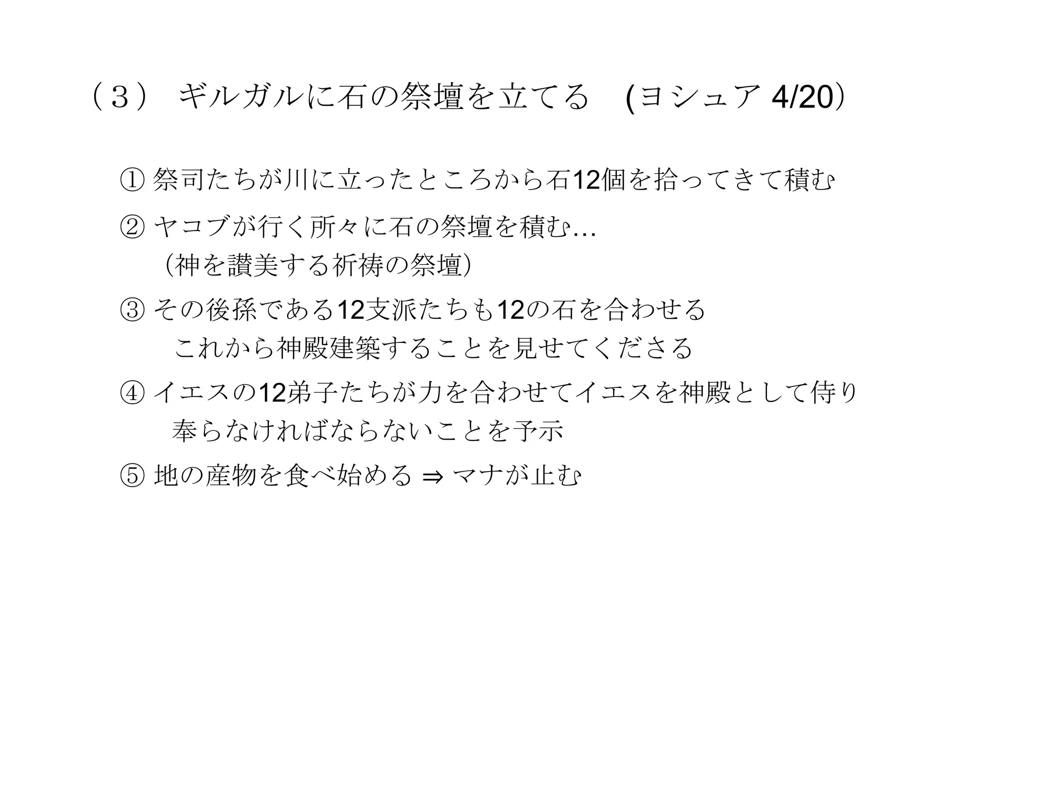 （３） ギルガルに石の祭壇を立てる       (ヨシュア 4/20）

 ① 祭司たちが川に立ったところから石12個を拾ってきて積む
 ② ヤコブが行く所々に石の祭壇を積む…
  （神を讃美する祈祷の祭壇）
 ③ その後孫である12支派たちも12の石を合わせる
    これから神殿建築することを見せてくださる
 ④ イエスの12弟子たちが力を合わせてイエスを神殿として侍り
    奉らなければならないことを予示
 ⑤ 地の産物を食べ始める ⇒ マナが止む
 