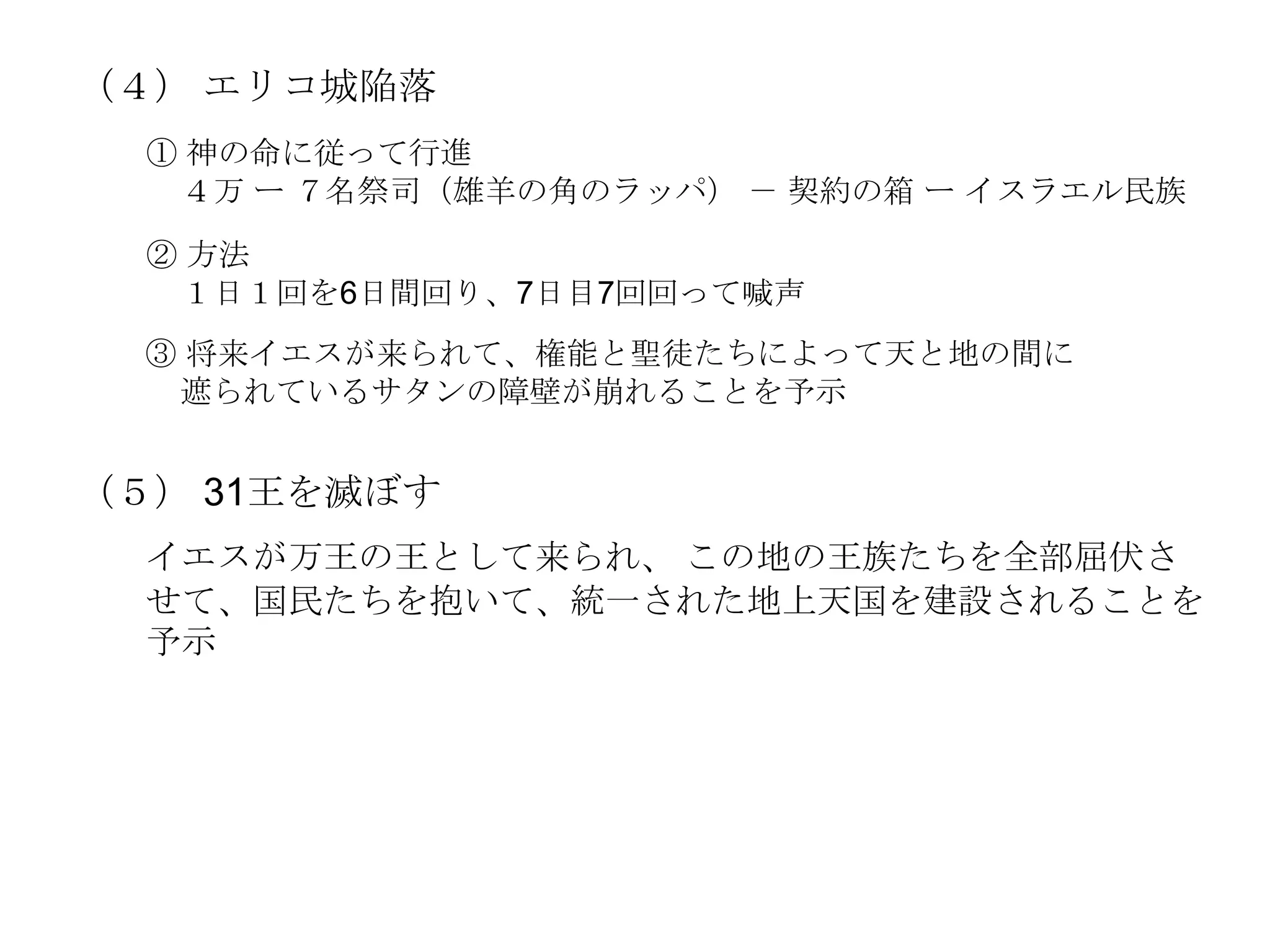 （４） エリコ城陥落
  ① 神の命に従って行進
   ４万 ー ７名祭司（雄羊の角のラッパ） － 契約の箱 ー イスラエル民族

  ② 方法
   １日１回を6日間回り、7日目7回回って喊声
  ③ 将来イエスが来られて、権能と聖徒たちによって天と地の間に
   遮られているサタンの障壁が崩れることを予示


（５） 31王を滅ぼす
  イエスが万王の王として来られ、 この地の王族たちを全部屈伏さ
  せて、国民たちを抱いて、統一された地上天国を建設されることを
  予示
 