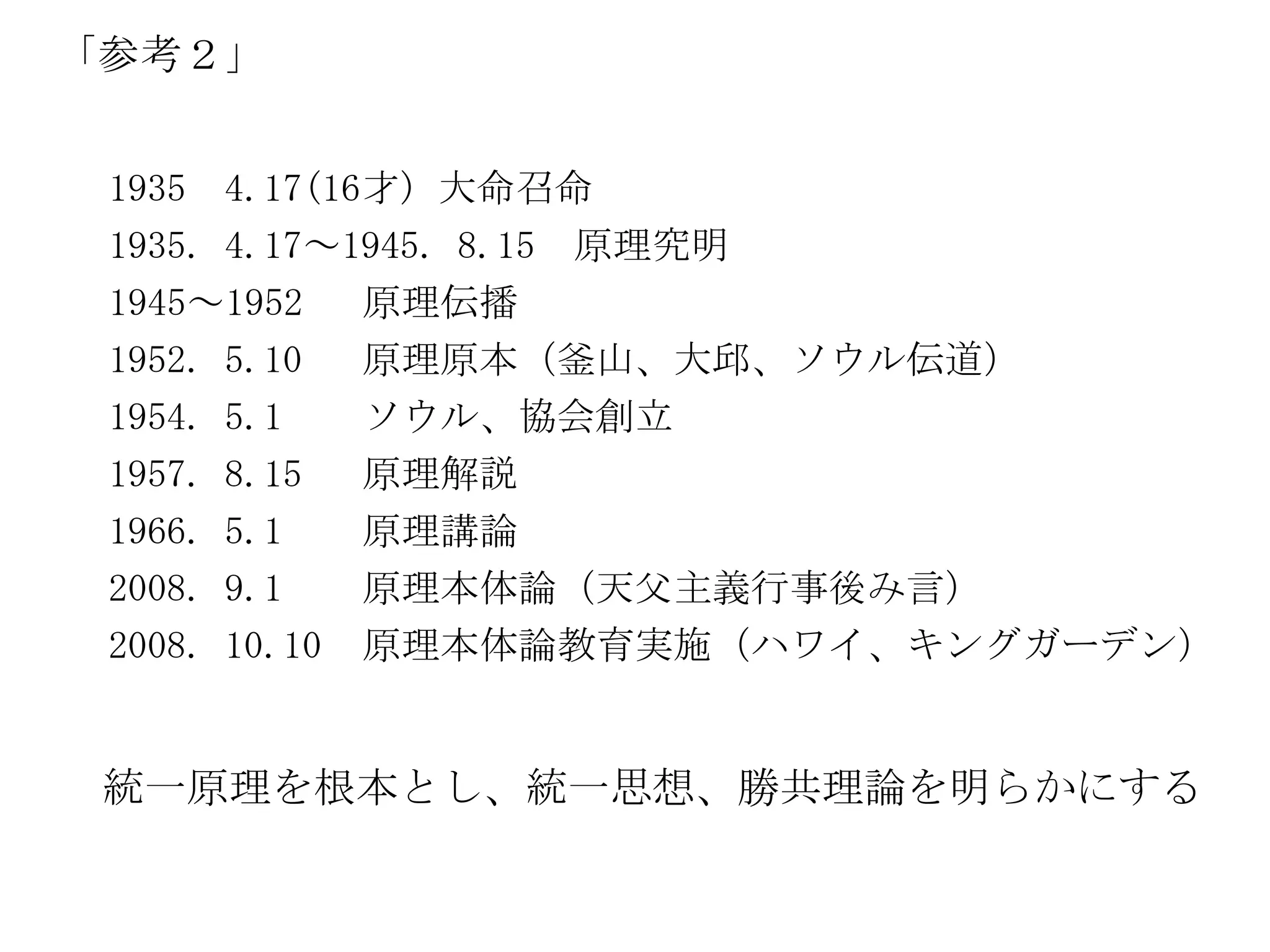 「参考２」


 1935 4.17(16才) 大命召命
 1935. 4.17～1945. 8.15 原理究明
 1945～1952   原理伝播
 1952. 5.10  原理原本（釜山、大邱、ソウル伝道）
 1954. 5.1   ソウル、協会創立
 1957. 8.15  原理解説
 1966. 5.1   原理講論
 2008. 9.1   原理本体論（天父主義行事後み言）
 2008. 10.10 原理本体論教育実施（ハワイ、キングガーデン）


 統一原理を根本とし、統一思想、勝共理論を明らかにする
 