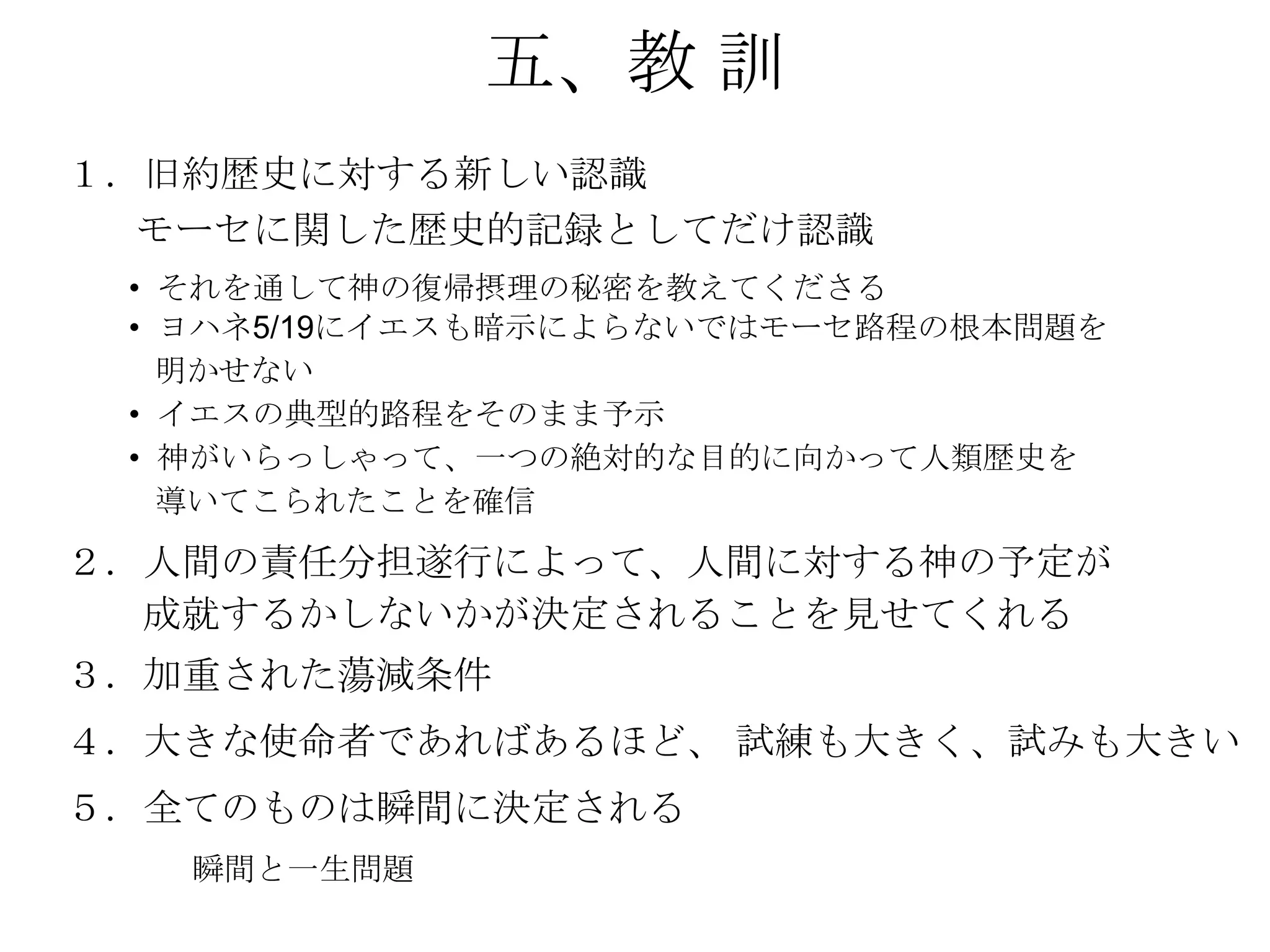 五、教 訓
１．旧約歴史に対する新しい認識
  モーセに関した歴史的記録としてだけ認識
 • それを通して神の復帰摂理の秘密を教えてくださる
 • ヨハネ5/19にイエスも暗示によらないではモーセ路程の根本問題を
   明かせない
 • イエスの典型的路程をそのまま予示
 • 神がいらっしゃって、一つの絶対的な目的に向かって人類歴史を
   導いてこられたことを確信
２．人間の責任分担遂行によって、人間に対する神の予定が
  成就するかしないかが決定されることを見せてくれる
３．加重された蕩減条件
４．大きな使命者であればあるほど、 試練も大きく、試みも大きい
５．全てのものは瞬間に決定される
   瞬間と一生問題
 