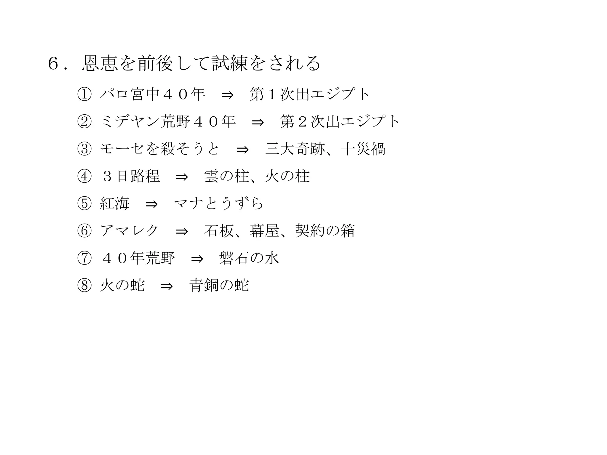 ６．恩恵を前後して試練をされる
 ① パロ宮中４０年            ⇒       第１次出エジプト
 ② ミデヤン荒野４０年                  ⇒    第２次出エジプト
 ③ モーセを殺そうと               ⇒       三大奇跡、十災禍
 ④ ３日路程         ⇒    雲の柱、火の柱
 ⑤ 紅海   ⇒       マナとうずら
 ⑥ アマレク         ⇒    石板、幕屋、契約の箱
 ⑦ ４０年荒野 ⇒ 磐石の水
 ⑧ 火の蛇      ⇒       青銅の蛇
 