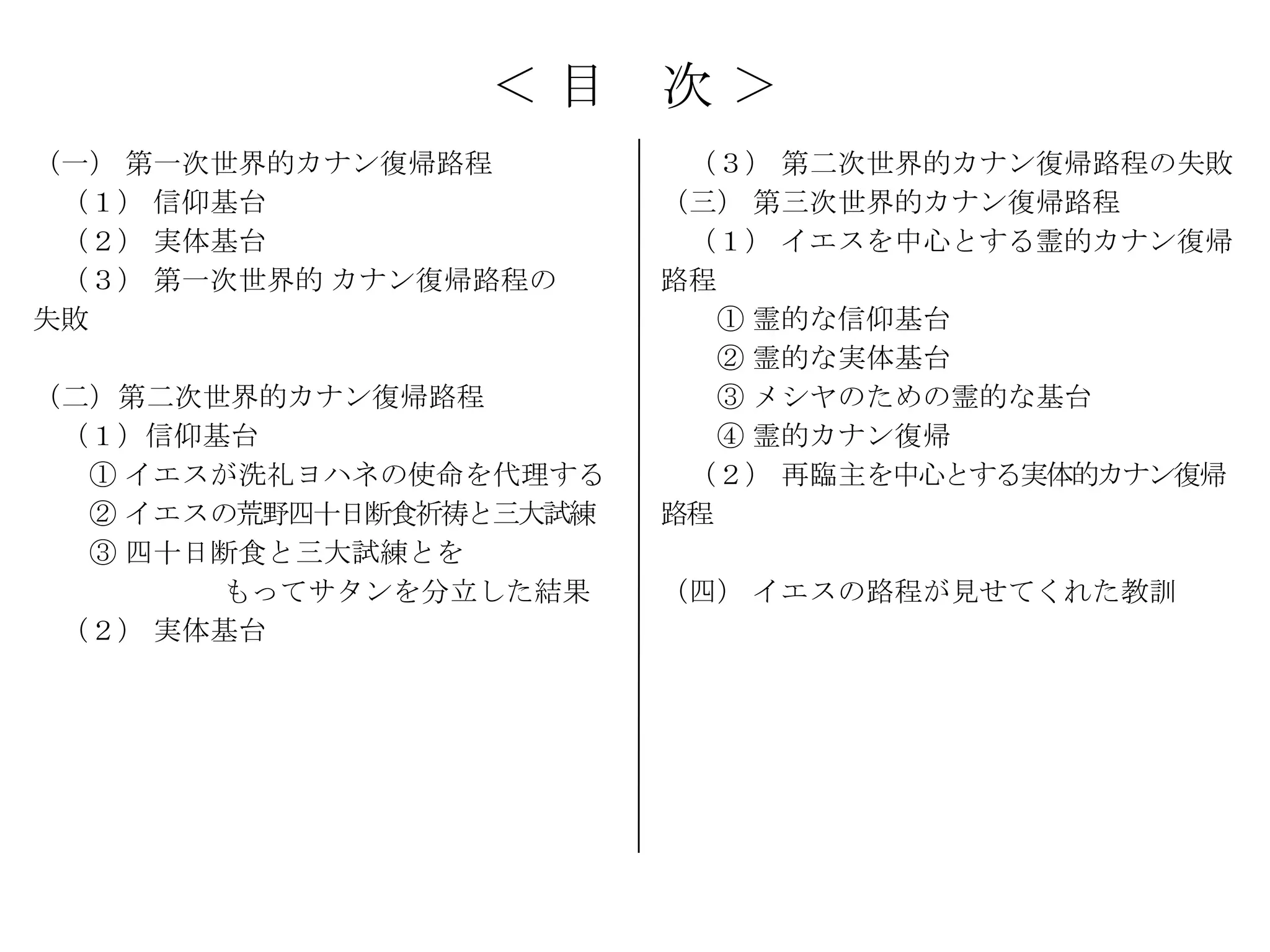＜目      次＞
（一） 第一次世界的カナン復帰路程         （３） 第二次世界的カナン復帰路程の失敗
 （１） 信仰基台                （三） 第三次世界的カナン復帰路程
 （２） 実体基台                 （１） イエスを中心とする霊的カナン復帰
 （３） 第一次世界的 カナン復帰路程の     路程
失敗                          ① 霊的な信仰基台
                            ② 霊的な実体基台
（二）第二次世界的カナン復帰路程            ③ メシヤのための霊的な基台
 （１）信仰基台                    ④ 霊的カナン復帰
  ① イエスが洗礼ヨハネの使命を代理する     （２） 再臨主を中心とする実体的カナン復帰
  ② イエスの荒野四十日断食祈祷と三大試練   路程
  ③ 四十日断食と三大試練とを
        もってサタンを分立した結果    （四） イエスの路程が見せてくれた教訓
 （２） 実体基台
 