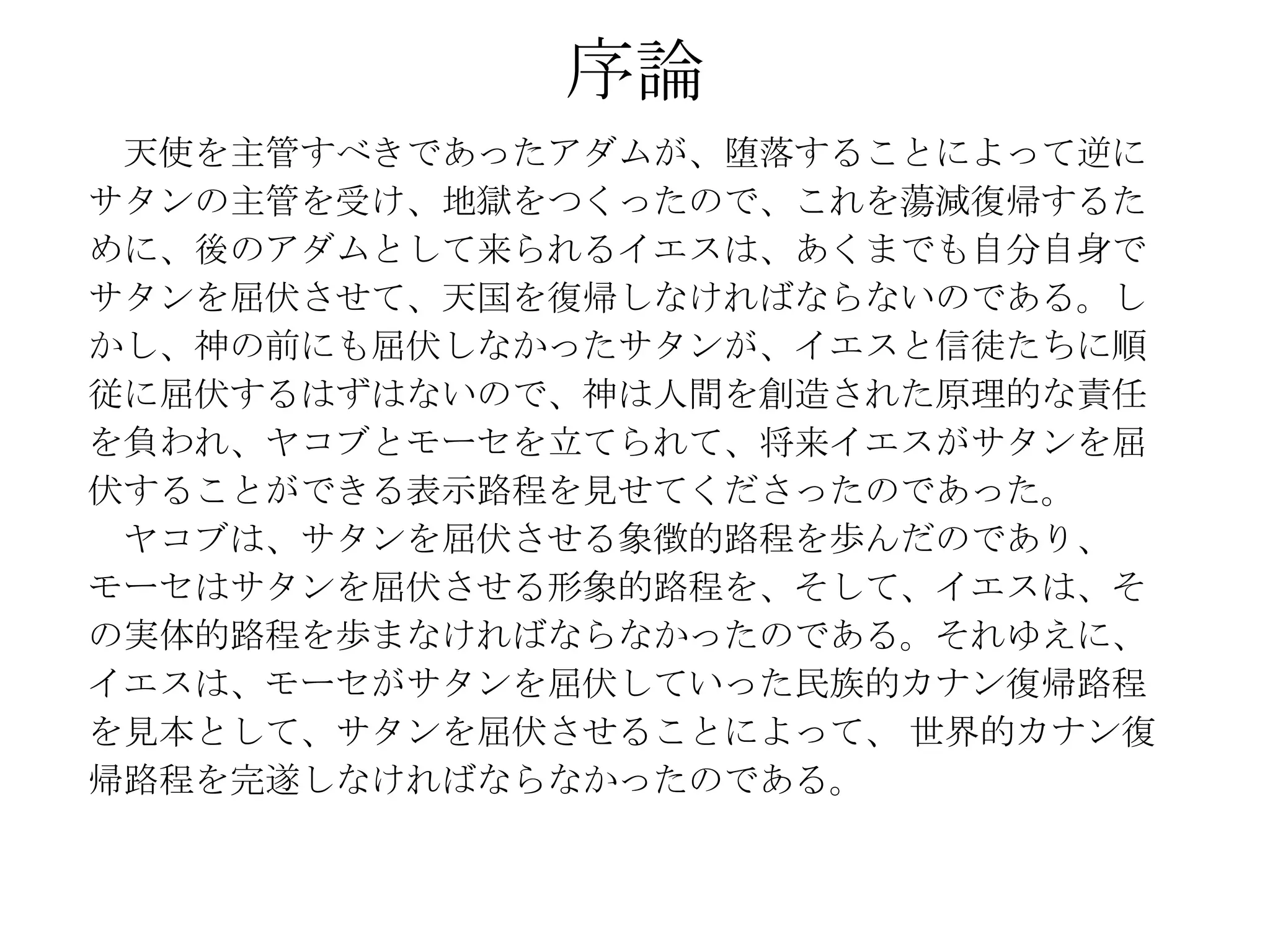 序論
 天使を主管すべきであったアダムが、堕落することによって逆に
サタンの主管を受け、地獄をつくったので、これを蕩減復帰するた
めに、後のアダムとして来られるイエスは、あくまでも自分自身で
サタンを屈伏させて、天国を復帰しなければならないのである。し
かし、神の前にも屈伏しなかったサタンが、イエスと信徒たちに順
従に屈伏するはずはないので、神は人間を創造された原理的な責任
を負われ、ヤコブとモーセを立てられて、将来イエスがサタンを屈
伏することができる表示路程を見せてくださったのであった。
 ヤコブは、サタンを屈伏させる象徴的路程を歩んだのであり、
モーセはサタンを屈伏させる形象的路程を、そして、イエスは、そ
の実体的路程を歩まなければならなかったのである。それゆえに、
イエスは、モーセがサタンを屈伏していった民族的カナン復帰路程
を見本として、サタンを屈伏させることによって、 世界的カナン復
帰路程を完遂しなければならなかったのである。
 