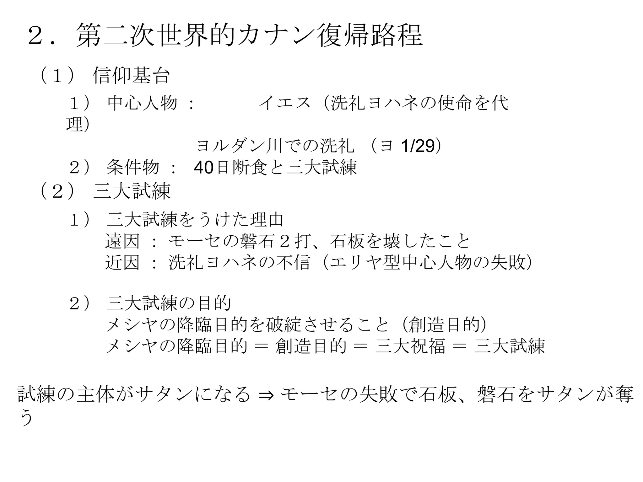 ２．第二次世界的カナン復帰路程
（１） 信仰基台
  １） 中心人物 ：    イエス（洗礼ヨハネの使命を代
  理）
           ヨルダン川での洗礼 （ヨ 1/29）
  ２） 条件物 ： 40日断食と三大試練
（２） 三大試練
  １） 三大試練をうけた理由
     遠因 ： モーセの磐石２打、石板を壊したこと
     近因 ： 洗礼ヨハネの不信（エリヤ型中心人物の失敗）

  ２） 三大試練の目的
     メシヤの降臨目的を破綻させること（創造目的）
     メシヤの降臨目的 ＝ 創造目的 ＝ 三大祝福 ＝ 三大試練

試練の主体がサタンになる ⇒ モーセの失敗で石板、磐石をサタンが奪
う
 