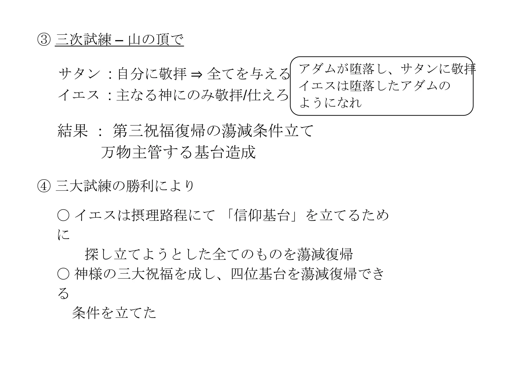 ③ 三次試練 – 山の頂で

 サタン : 自分に敬拝 ⇒ 全てを与える アダムが堕落し、サタンに敬拝
                     イエスは堕落したアダムの
 イエス : 主なる神にのみ敬拝/仕えろ
                     ようになれ

 結果 ： 第三祝福復帰の蕩減条件立て
     万物主管する基台造成

④ 三大試練の勝利により

 〇 イエスは摂理路程にて 「信仰基台」を立てるため
 に
    探し立てようとした全てのものを蕩減復帰
 〇 神様の三大祝福を成し、四位基台を蕩減復帰でき
 る
   条件を立てた
 