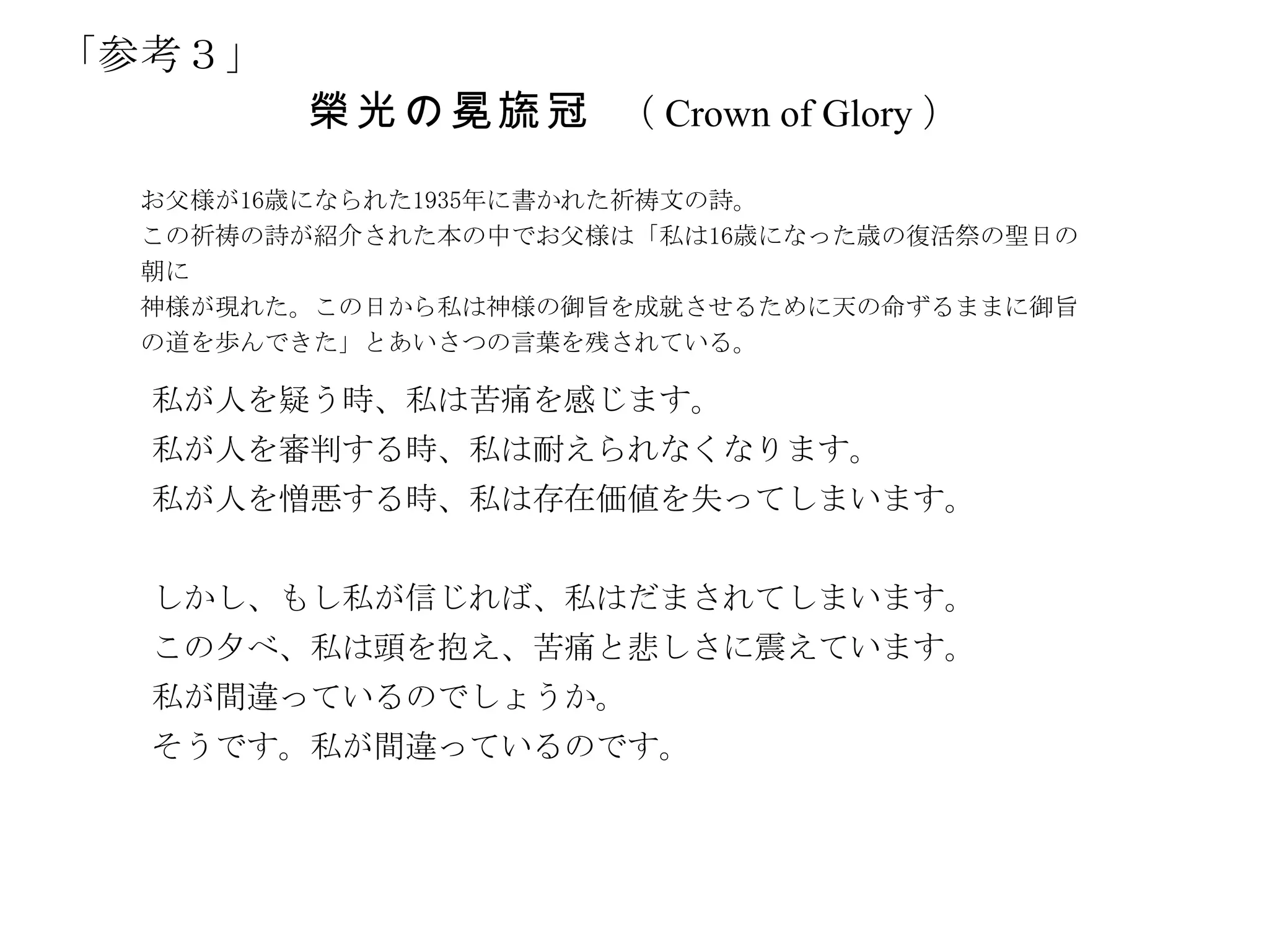 「参考３」
        榮 光 の 冕 旒 冠 （ Crown of Glory ）
  お父様が16歳になられた1935年に書かれた祈祷文の詩。
  この祈祷の詩が紹介された本の中でお父様は「私は16歳になった歳の復活祭の聖日の
  朝に
  神様が現れた。この日から私は神様の御旨を成就させるために天の命ずるままに御旨
  の道を歩んできた」とあいさつの言葉を残されている。

  私が人を疑う時、私は苦痛を感じます。
  私が人を審判する時、私は耐えられなくなります。
  私が人を憎悪する時、私は存在価値を失ってしまいます。


  しかし、もし私が信じれば、私はだまされてしまいます。
  この夕べ、私は頭を抱え、苦痛と悲しさに震えています。
  私が間違っているのでしょうか。
  そうです。私が間違っているのです。
 