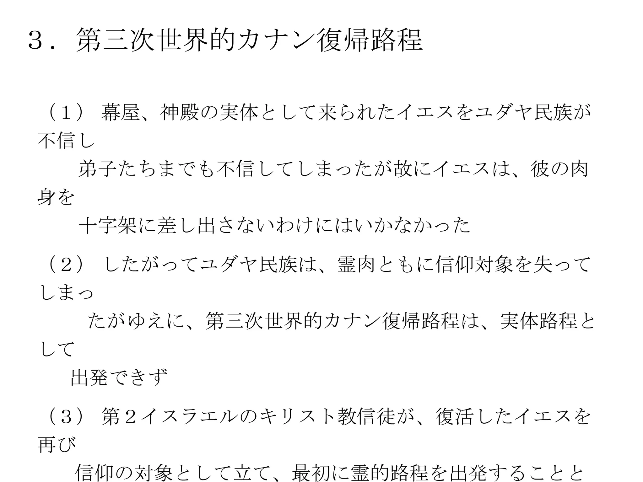 ３．第三次世界的カナン復帰路程

（１） 幕屋、神殿の実体として来られたイエスをユダヤ民族が
不信し
   弟子たちまでも不信してしまったが故にイエスは、彼の肉
身を
   十字架に差し出さないわけにはいかなかった
（２） したがってユダヤ民族は、霊肉ともに信仰対象を失って
しまっ
   たがゆえに、第三次世界的カナン復帰路程は、実体路程と
して
  出発できず
（３） 第２イスラエルのキリスト教信徒が、復活したイエスを
再び
  信仰の対象として立て、最初に霊的路程を出発することと
 