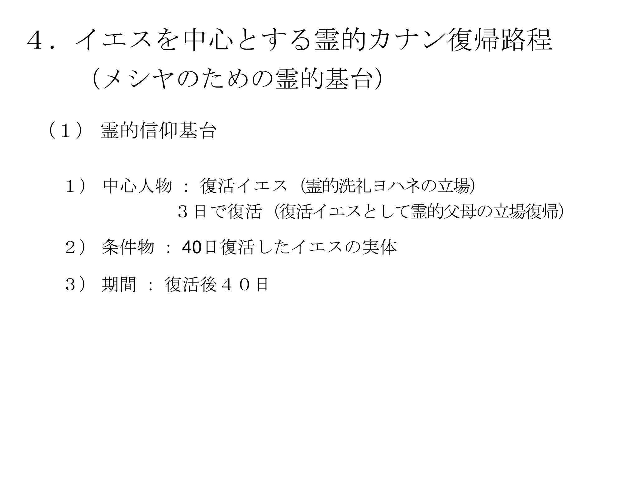 ４．イエスを中心とする霊的カナン復帰路程
  （メシヤのための霊的基台）

（１） 霊的信仰基台

 １） 中心人物 ： 復活イエス（霊的洗礼ヨハネの立場）
        ３日で復活（復活イエスとして霊的父母の立場復帰）

 ２） 条件物 ： 40日復活したイエスの実体

 ３） 期間 ： 復活後４０日
 