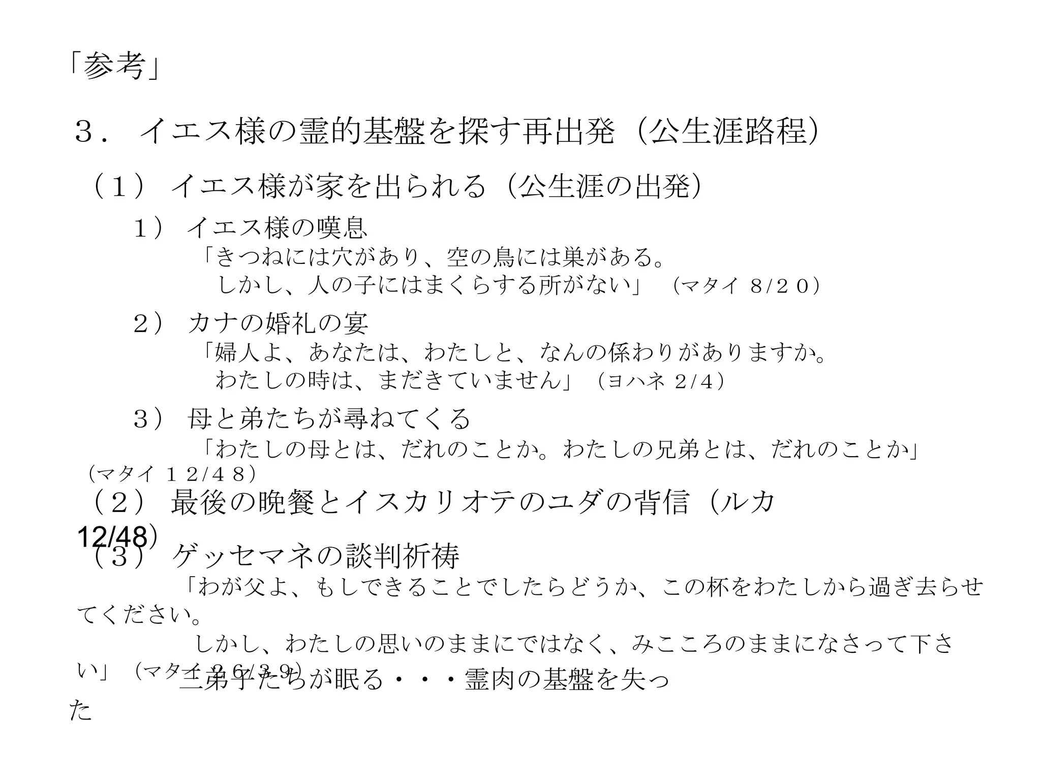 「参考」

３． イエス様の霊的基盤を探す再出発（公生涯路程）
（１） イエス様が家を出られる（公生涯の出発）
    １） イエス様の嘆息
       「きつねには穴があり、空の鳥には巣がある。
        しかし、人の子にはまくらする所がない」 （マタイ ８/２０）
    ２） カナの婚礼の宴
       「婦人よ、あなたは、わたしと、なんの係わりがありますか。
        わたしの時は、まだきていません」（ヨハネ ２/４）
    ３） 母と弟たちが尋ねてくる
       「わたしの母とは、だれのことか。わたしの兄弟とは、だれのことか」
（マタイ １２/４８）
（２） 最後の晩餐とイスカリオテのユダの背信（ルカ
12/48）
（３） ゲッセマネの談判祈祷
     「わが父よ、もしできることでしたらどうか、この杯をわたしから過ぎ去らせ
てください。
      しかし、わたしの思いのままにではなく、みこころのままになさって下さ
い」（マタイ ２６/３９）
     三弟子たちが眠る・・・霊肉の基盤を失っ
た
 