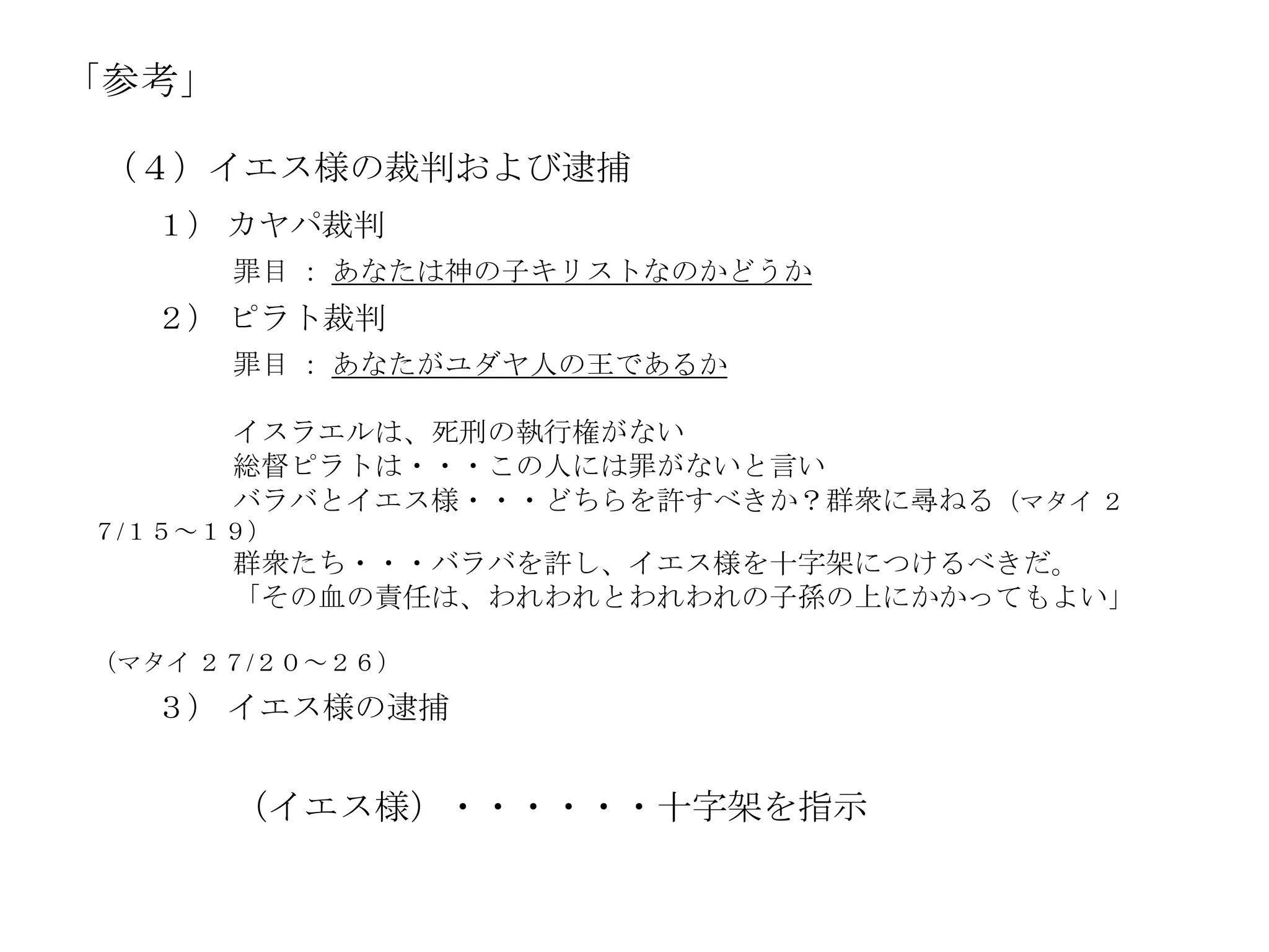 「参考」

 （４）イエス様の裁判および逮捕
  １） カヤパ裁判
       罪目 ： あなたは神の子キリストなのかどうか
  ２） ピラト裁判
       罪目 ： あなたがユダヤ人の王であるか

       イスラエルは、死刑の執行権がない
       総督ピラトは・・・この人には罪がないと言い
       バラバとイエス様・・・どちらを許すべきか？群衆に尋ねる（マタイ ２
７/１５～１９）
       群衆たち・・・バラバを許し、イエス様を十字架につけるべきだ。
       「その血の責任は、われわれとわれわれの子孫の上にかかってもよい」

（マタイ ２７/２０～２６）
  ３） イエス様の逮捕


       （イエス様）・・・・・・十字架を指示
 