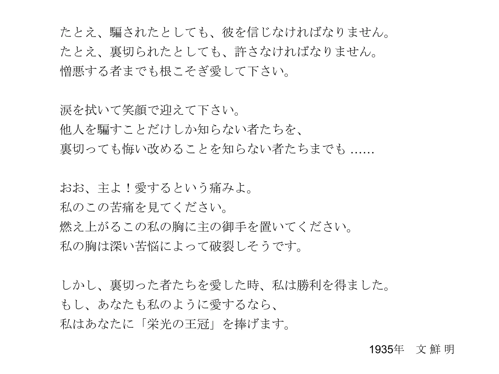 たとえ、騙されたとしても、彼を信じなければなりません。
たとえ、裏切られたとしても、許さなければなりません。
憎悪する者までも根こそぎ愛して下さい。


涙を拭いて笑顔で迎えて下さい。
他人を騙すことだけしか知らない者たちを、
裏切っても悔い改めることを知らない者たちまでも ……


おお、主よ！愛するという痛みよ。
私のこの苦痛を見てください。
燃え上がるこの私の胸に主の御手を置いてください。
私の胸は深い苦悩によって破裂しそうです。


しかし、裏切った者たちを愛した時、私は勝利を得ました。
もし、あなたも私のように愛するなら、
私はあなたに「栄光の王冠」を捧げます。
                           1935年 文 鮮 明
 
