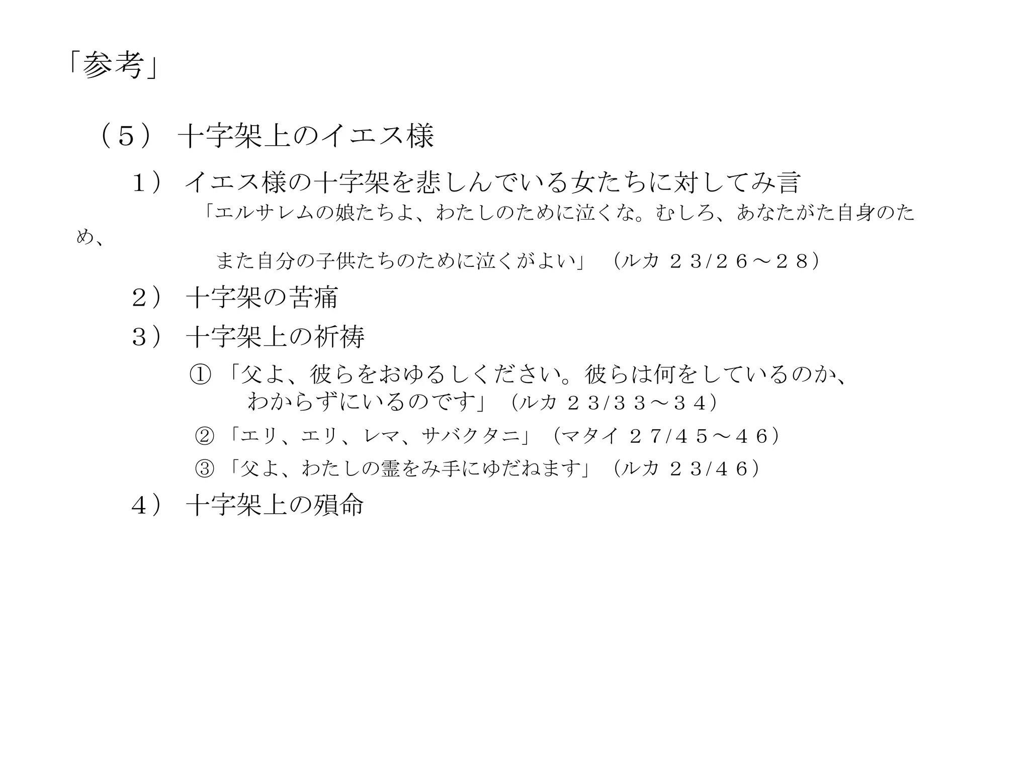 「参考」

 （５） 十字架上のイエス様
     １） イエス様の十字架を悲しんでいる女たちに対してみ言
       「エルサレムの娘たちよ、わたしのために泣くな。むしろ、あなたがた自身のた
め、
        また自分の子供たちのために泣くがよい」 （ルカ ２３/２６～２８）
     ２） 十字架の苦痛
     ３） 十字架上の祈祷
       ① 「父よ、彼らをおゆるしください。彼らは何をしているのか、
          わからずにいるのです」（ルカ ２３/３３～３４）
       ② 「エリ、エリ、レマ、サバクタニ」（マタイ ２７/４５～４６）
       ③ 「父よ、わたしの霊をみ手にゆだねます」（ルカ ２３/４６）
     ４） 十字架上の殞命
 