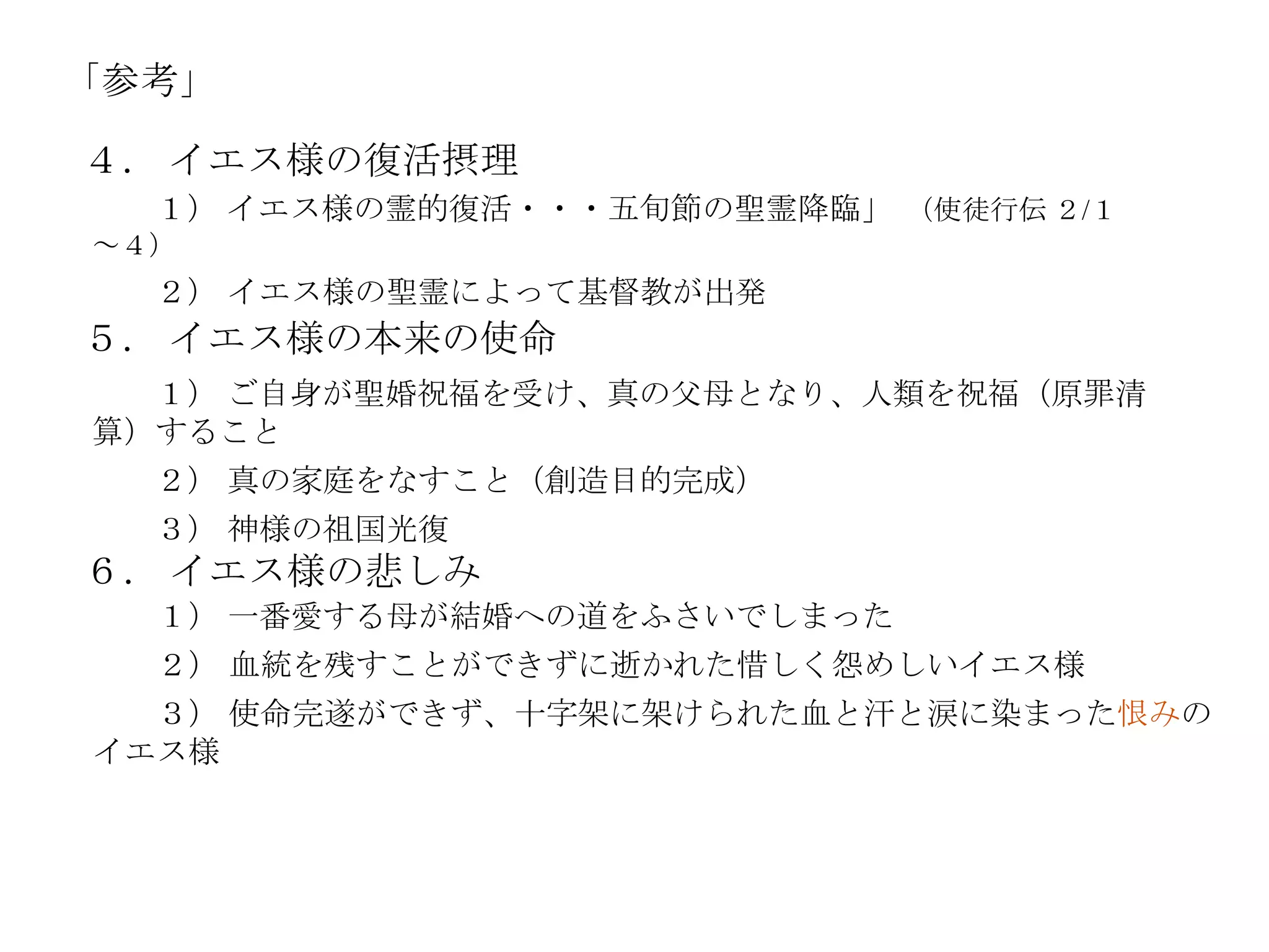 「参考」

４． イエス様の復活摂理
  １） イエス様の霊的復活・・・五旪節の聖霊降臨」 （使徒行伝 ２/１
～４）
  ２） イエス様の聖霊によって基督教が出発
５． イエス様の本来の使命
  １） ご自身が聖婚祝福を受け、真の父母となり、人類を祝福（原罪清
算）すること
  ２） 真の家庭をなすこと（創造目的完成）
  ３） 神様の祖国光復
６． イエス様の悲しみ
  １） 一番愛する母が結婚への道をふさいでしまった
  ２） 血統を残すことができずに逝かれた惜しく怨めしいイエス様
  ３） 使命完遂ができず、十字架に架けられた血と汗と涙に染まった恨みの
イエス様
 