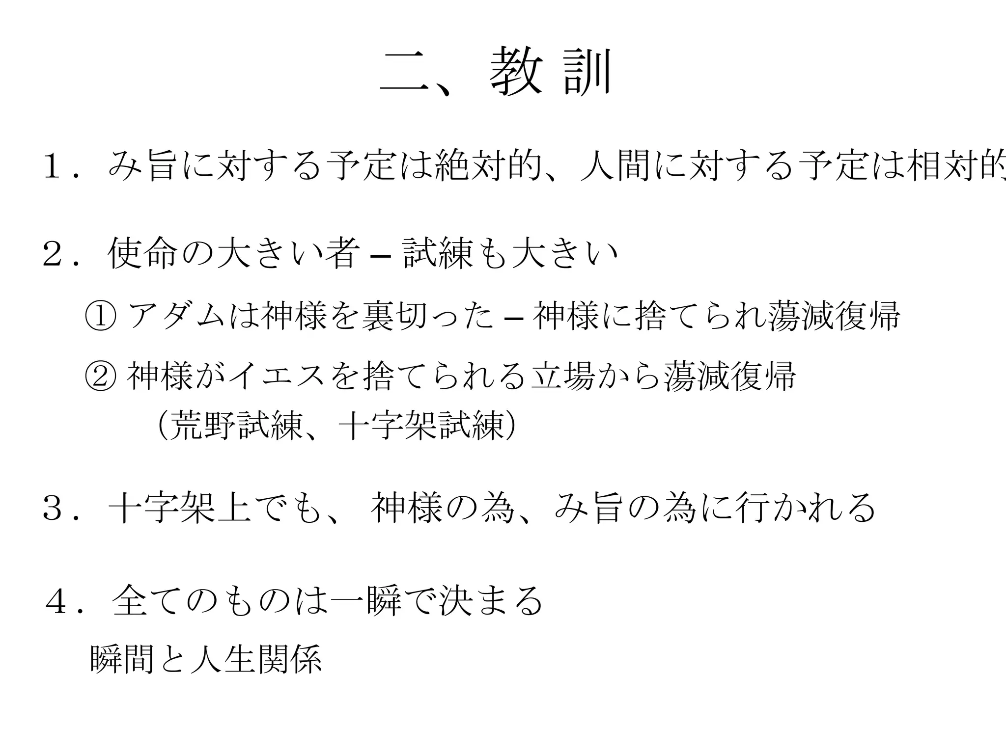 二、教 訓
１．み旨に対する予定は絶対的、人間に対する予定は相対的

２．使命の大きい者 – 試練も大きい
 ① アダムは神様を裏切った – 神様に捨てられ蕩減復帰
 ② 神様がイエスを捨てられる立場から蕩減復帰
   （荒野試練、十字架試練）

３．十字架上でも、 神様の為、み旨の為に行かれる

４．全てのものは一瞬で決まる
 瞬間と人生関係
 