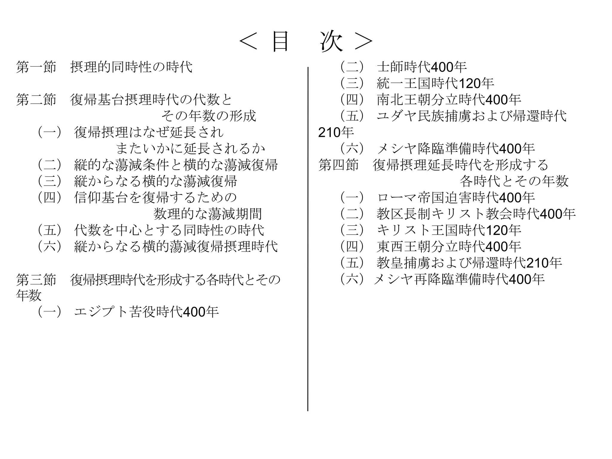 ＜目     次＞
第一節 摂理的同時性の時代             （二） 士師時代400年
                          （三） 統一王国時代120年
第二節 復帰基台摂理時代の代数と          （四） 南北王朝分立時代400年
            その年数の形成       （五） ユダヤ民族捕虜および帰還時代
 （一） 復帰摂理はなぜ延長され        210年
        またいかに延長されるか       （六） メシヤ降臨準備時代400年
 （二） 縦的な蕩減条件と横的な蕩減復帰    第四節 復帰摂理延長時代を形成する
 （三） 縦からなる横的な蕩減復帰                    各時代とその年数
 （四） 信仰基台を復帰するための         （一） ローマ帝国迫害時代400年
           数理的な蕩減期間       （二） 教区長制キリスト教会時代400年
 （五） 代数を中心とする同時性の時代       （三） キリスト王国時代120年
 （六） 縦からなる横的蕩減復帰摂理時代      （四） 東西王朝分立時代400年
                          （五） 教皇捕虜および帰還時代210年
第三節 復帰摂理時代を形成する各時代とその     （六）メシヤ再降臨準備時代400年
年数
 （一） エジプト苦役時代400年
 