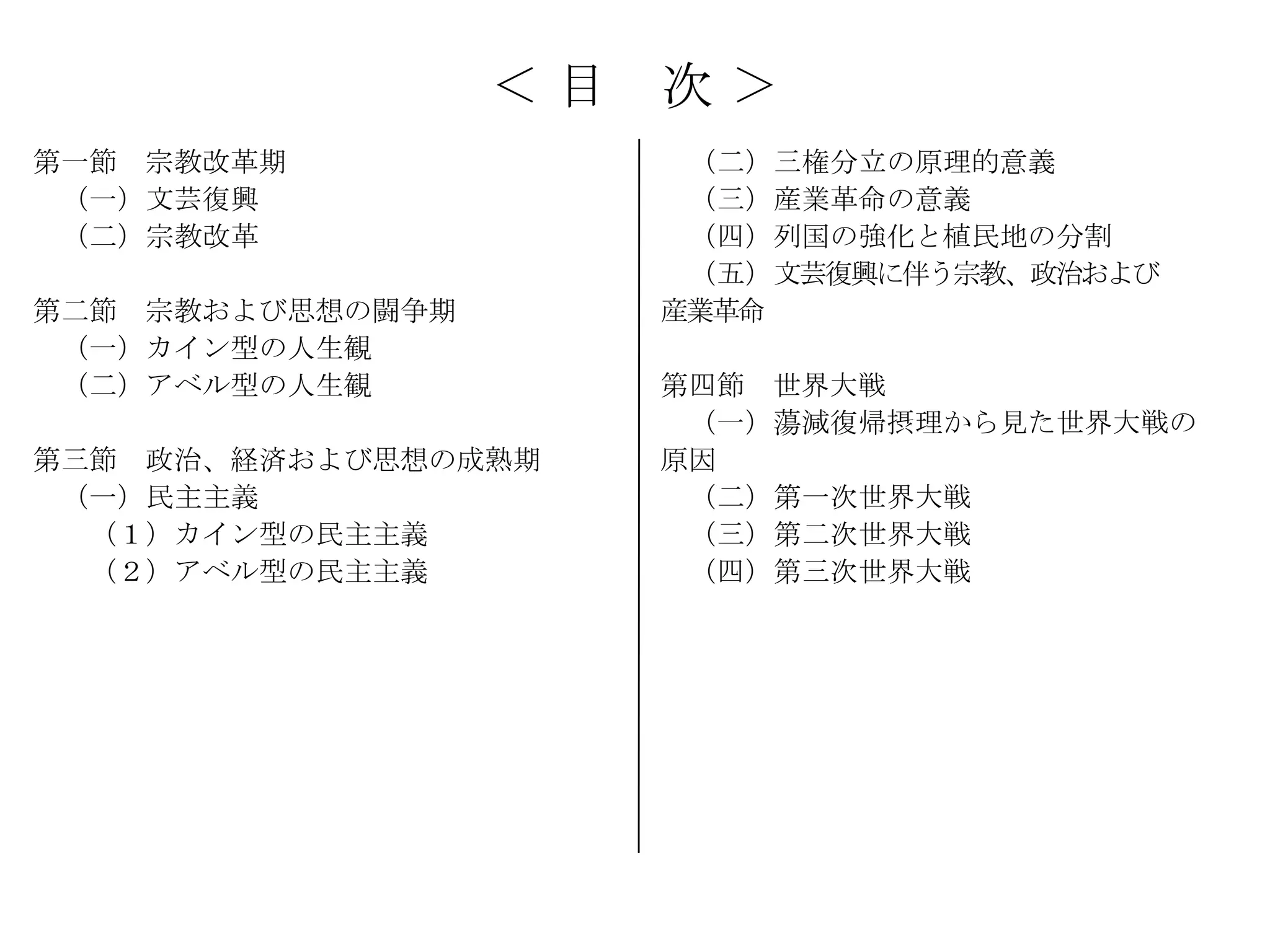 ＜目   次＞
第一節 宗教改革期               （二）三権分立の原理的意義
 （一）文芸復興                （三）産業革命の意義
 （二）宗教改革                （四）列国の強化と植民地の分割
                        （五）文芸復興に伴う宗教、政治および
第二節 宗教および思想の闘争期        産業革命
 （一）カイン型の人生観
 （二）アベル型の人生観           第四節 世界大戦
                        （一）蕩減復帰摂理から見た世界大戦の
第三節 政治、経済および思想の成熟期     原因
 （一）民主主義                （二）第一次世界大戦
  （１）カイン型の民主主義          （三）第二次世界大戦
  （２）アベル型の民主主義          （四）第三次世界大戦
 