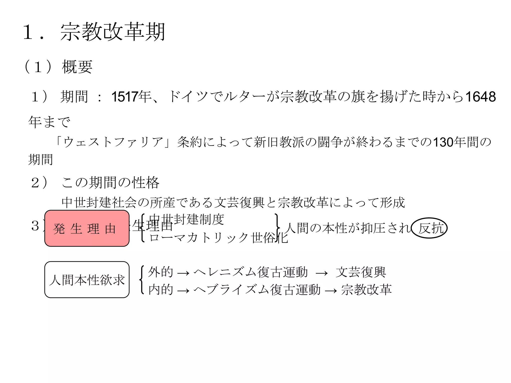 １．宗教改革期
（１）概要
１） 期間 ： 1517年、ドイツでルターが宗教改革の旗を揚げた時から1648
年まで
  「ウェストファリア」条約によって新旧教派の闘争が終わるまでの130年間の
期間
２） この期間の性格
   中世封建社会の所産である文芸復興と宗教改革によって形成
          中世封建制度
３） 両運動の発生理由
  発生理由               人間の本性が抑圧され 反抗
          ローマカトリック世俗化

           外的 → ヘレニズム復古運動 → 文芸復興
  人間本性欲求
           内的 → ヘブライズム復古運動 → 宗教改革
 