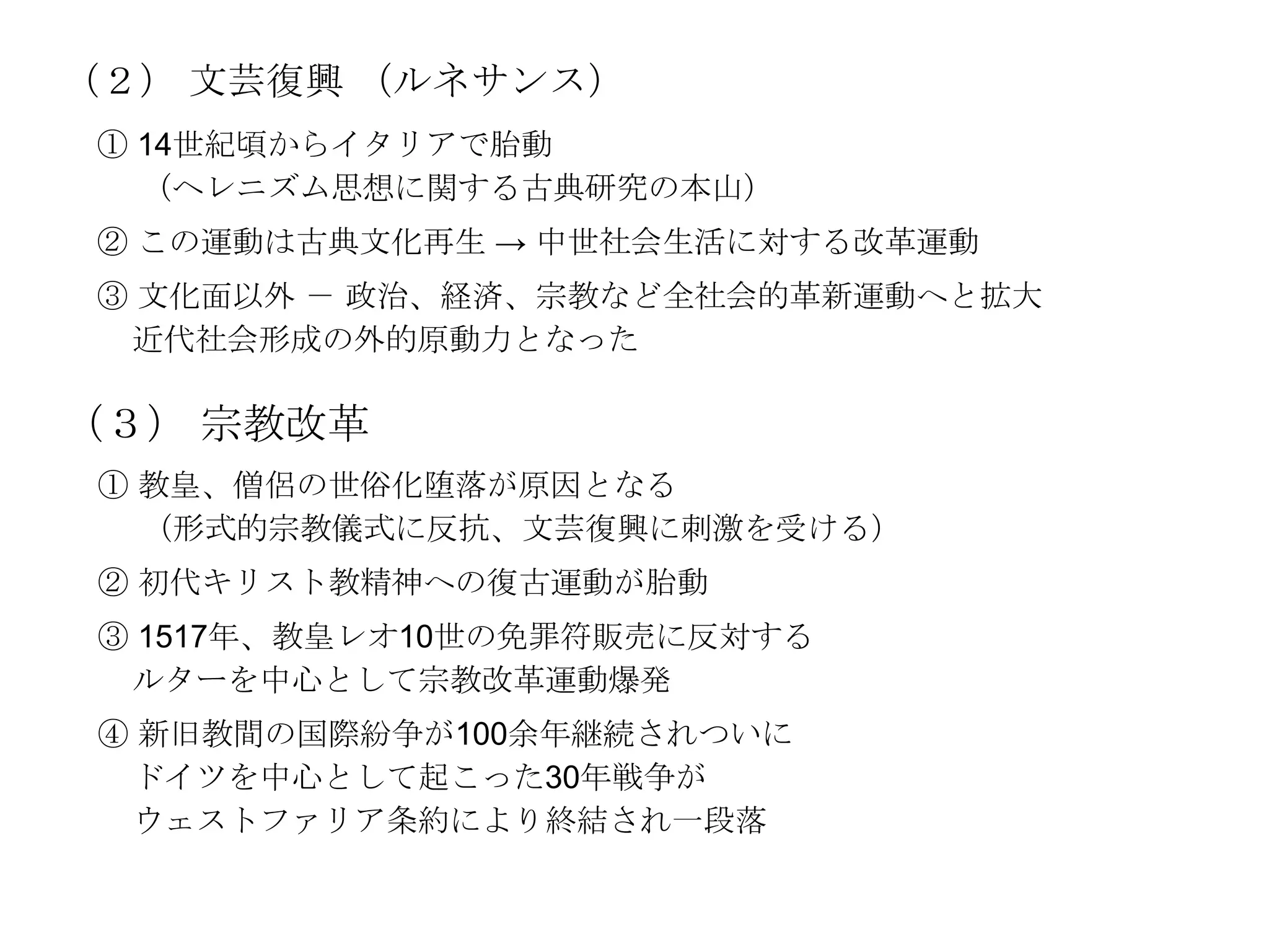 （２） 文芸復興 （ルネサンス）
① 14世紀頃からイタリアで胎動
  （ヘレニズム思想に関する古典研究の本山）
② この運動は古典文化再生 → 中世社会生活に対する改革運動
③ 文化面以外 － 政治、経済、宗教など全社会的革新運動へと拡大
 近代社会形成の外的原動力となった

（３） 宗教改革
 ① 教皇、僧侶の世俗化堕落が原因となる
   （形式的宗教儀式に反抗、文芸復興に刺激を受ける）
 ② 初代キリスト教精神への復古運動が胎動
 ③ 1517年、教皇レオ10世の免罪符販売に反対する
  ルターを中心として宗教改革運動爆発
 ④ 新旧教間の国際紛争が100余年継続されついに
  ドイツを中心として起こった30年戦争が
  ウェストファリア条約により終結され一段落
 