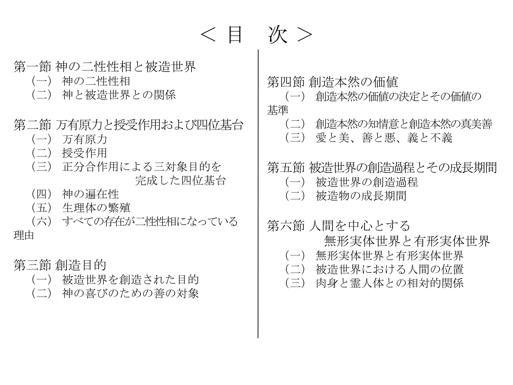 ＜目     次＞
第一節 神の二性性相と被造世界
 （一） 神の二性性相              第四節 創造本然の価値
 （二） 神と被造世界との関係           （一） 創造本然の価値の決定とその価値の
                         基準
第二節 万有原力と授受作用および四位基台      （二） 創造本然の知情意と創造本然の真美善
 （一） 万有原力                 （三） 愛と美、善と悪、義と不義
 （二） 授受作用
 （三） 正分合作用による三対象目的を      第五節 被造世界の創造過程とその成長期間
            完成した四位基台      （一） 被造世界の創造過程
 （四） 神の遍在性                （二） 被造物の成長期間
 （五） 生理体の繁殖
 （六） すべての存在が二性性相になっている   第六節 人間を中心とする
理由
                              無形実体世界と有形実体世界
                          （一） 無形実体世界と有形実体世界
第三節 創造目的                  （二） 被造世界における人間の位置
 （一） 被造世界を創造された目的         （三） 肉身と霊人体との相対的関係
 （二） 神の喜びのための善の対象
 
