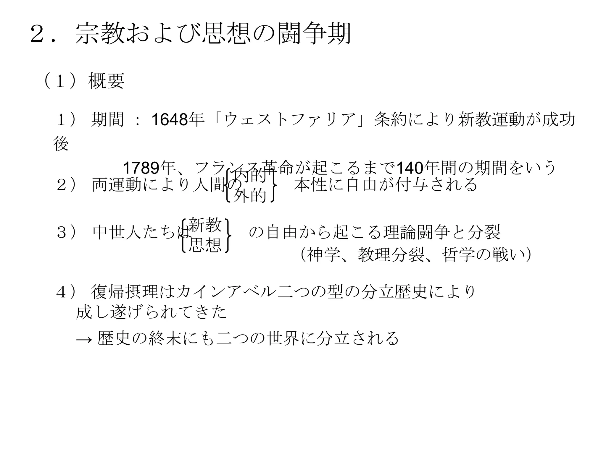 ２．宗教および思想の闘争期
（１）概要

 １） 期間 ： 1648年「ウェストファリア」条約により新教運動が成功
 後
      1789年、フランス革命が起こるまで140年間の期間をいう
                内的
 ２） 両運動により人間の      本性に自由が付与される
                外的

 ３） 中世人たちは新教   の自由から起こる理論闘争と分裂
          思想
                 （神学、教理分裂、哲学の戦い）

 ４） 復帰摂理はカインアベル二つの型の分立歴史により
  成し遂げられてきた
  → 歴史の終末にも二つの世界に分立される
 