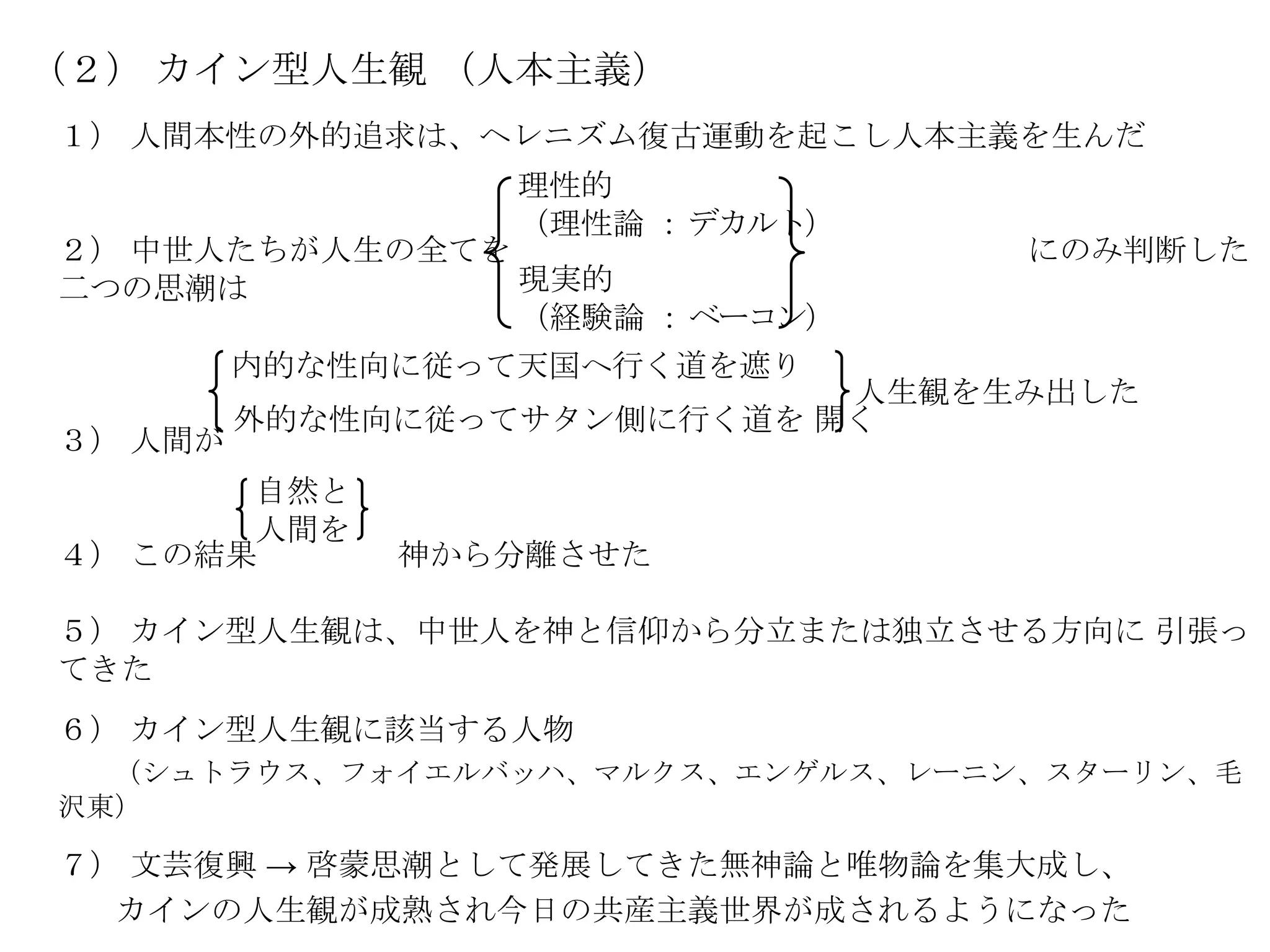 （２） カイン型人生観 （人本主義）
１） 人間本性の外的追求は、ヘレニズム復古運動を起こし人本主義を生んだ
                  理性的
                  （理性論 ： デカルト）
２） 中世人たちが人生の全てを                   にのみ判断した
二つの思潮は          現実的
                （経験論 ： ベーコン）
         内的な性向に従って天国へ行く道を遮り
                             人生観を生み出した
         外的な性向に従ってサタン側に行く道を 開く
３） 人間が
       自然と
       人間を
４） この結果       神から分離させた

５） カイン型人生観は、中世人を神と信仰から分立または独立させる方向に 引張っ
てきた
６） カイン型人生観に該当する人物
  （シュトラウス、フォイエルバッハ、マルクス、エンゲルス、レーニン、スターリン、毛
沢東）

７） 文芸復興 → 啓蒙思潮として発展してきた無神論と唯物論を集大成し、
  カインの人生観が成熟され今日の共産主義世界が成されるようになった
 