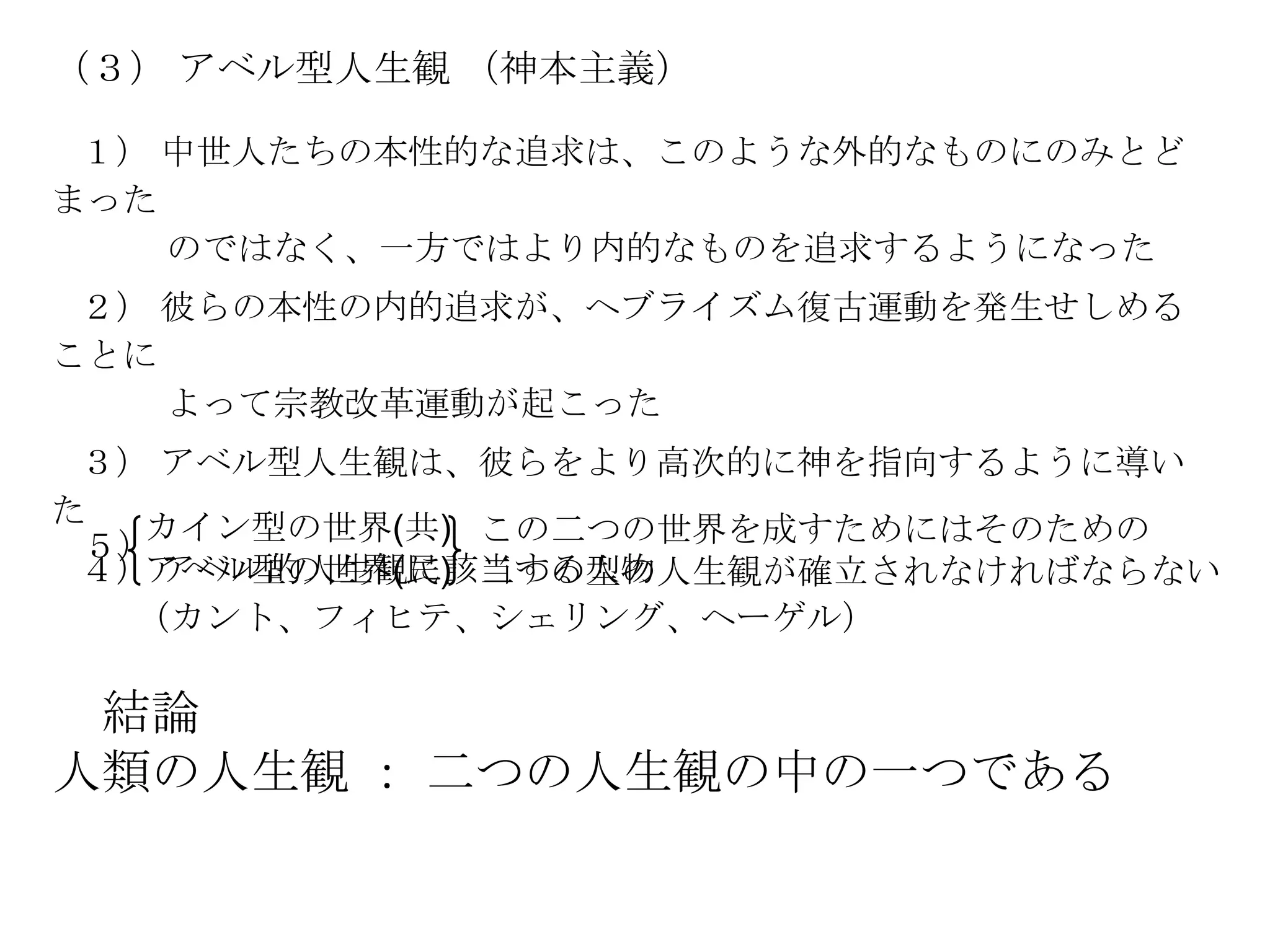 （３） アベル型人生観 （神本主義）

 １） 中世人たちの本性的な追求は、このような外的なものにのみとど
まった
    のではなく、一方ではより内的なものを追求するようになった
 ２） 彼らの本性の内的追求が、ヘブライズム復古運動を発生せしめる
ことに
    よって宗教改革運動が起こった
 ３） アベル型人生観は、彼らをより高次的に神を指向するように導い
た  カイン型の世界(共) この二つの世界を成すためにはそのための
 ５）
 ４）アベル型の世界(民) 二つの型の人生観が確立されなければならない
    アベル的人生観に該当する人物
   （カント、フィヒテ、シェリング、ヘーゲル）

 結論
人類の人生観 ： 二つの人生観の中の一つである
 