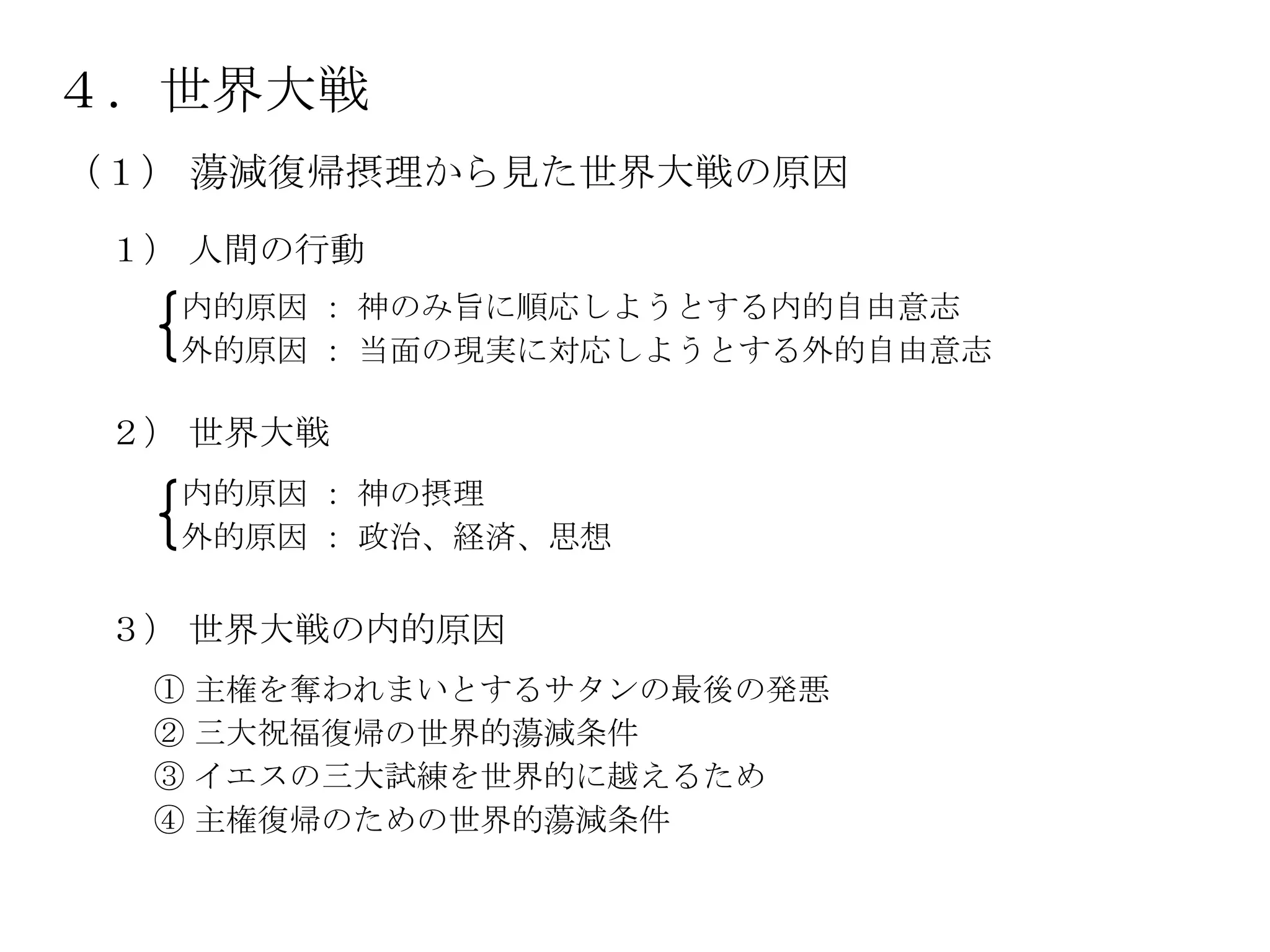 ４．世界大戦
（１） 蕩減復帰摂理から見た世界大戦の原因
 １） 人間の行動
   内的原因 ： 神のみ旨に順応しようとする内的自由意志
   外的原因 ： 当面の現実に対応しようとする外的自由意志

 ２） 世界大戦
   内的原因 ： 神の摂理
   外的原因 ： 政治、経済、思想

 ３） 世界大戦の内的原因
  ① 主権を奪われまいとするサタンの最後の発悪
  ② 三大祝福復帰の世界的蕩減条件
  ③ イエスの三大試練を世界的に越えるため
  ④ 主権復帰のための世界的蕩減条件
 