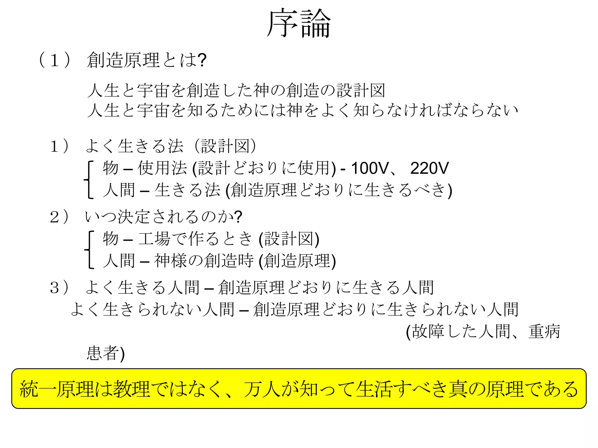 序論
（１） 創造原理とは?
    人生と宇宙を創造した神の創造の設計図
    人生と宇宙を知るためには神をよく知らなければならない

 １） よく生きる法（設計図）
     物 – 使用法 (設計どおりに使用) - 100V、 220V
     人間 – 生きる法 (創造原理どおりに生きるべき)
 ２） いつ決定されるのか?
     物 – 工場で作るとき (設計図)
     人間 – 神様の創造時 (創造原理)
 ３） よく生きる人間 – 創造原理どおりに生きる人間
  よく生きられない人間 – 創造原理どおりに生きられない人間
                         (故障した人間、重病
    患者)

統一原理は教理ではなく、万人が知って生活すべき真の原理である
 
