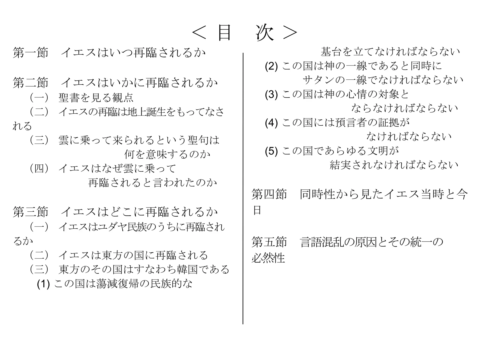＜目     次＞
第一節 イエスはいつ再臨されるか                  基台を立てなければならない
                          (2) この国は神の一線であると同時に
第二節 イエスはいかに再臨されるか               サタンの一線でなければならない
 （一） 聖書を見る観点              (3) この国は神の心情の対象と
 （二） イエスの再臨は地上誕生をもってなさ               ならなければならない
れる                        (4) この国には預言者の証拠が
 （三） 雲に乗って来られるという聖句は                  なければならない
            何を意味するのか      (5) この国であらゆる文明が
 （四） イエスはなぜ雲に乗って                   結実されなければならない
        再臨されると言われたのか
                         第四節 同時性から見たイエス当時と今
第三節 イエスはどこに再臨されるか        日
 （一） イエスはユダヤ民族のうちに再臨され
るか                       第五節 言語混乱の原因とその統一の
 （二） イエスは東方の国に再臨される      必然性
 （三） 東方のその国はすなわち韓国である
   (1) この国は蕩減復帰の民族的な
 
