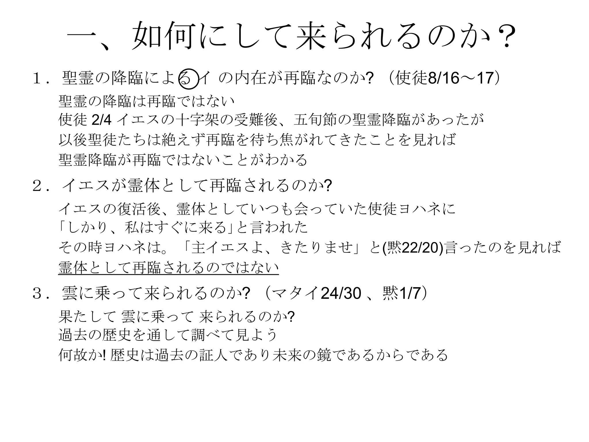 一、如何にして来られるのか？
１．聖霊の降臨による イ の内在が再臨なのか? （使徒8/16～17）
  聖霊の降臨は再臨ではない
  使徒 2/4 イエスの十字架の受難後、五旪節の聖霊降臨があったが
  以後聖徒たちは絶えず再臨を待ち焦がれてきたことを見れば
  聖霊降臨が再臨ではないことがわかる
２．イエスが霊体として再臨されるのか?
  イエスの復活後、霊体としていつも会っていた使徒ヨハネに
  ｢しかり、私はすぐに来る｣と言われた
  その時ヨハネは。「主イエスよ、きたりませ」と(黙22/20)言ったのを見れば
  霊体として再臨されるのではない
３．雲に乗って来られるのか? （マタイ24/30 、黙1/7）
  果たして 雲に乗って 来られるのか?
  過去の歴史を通して調べて見よう
  何故か! 歴史は過去の証人であり未来の鏡であるからである
 