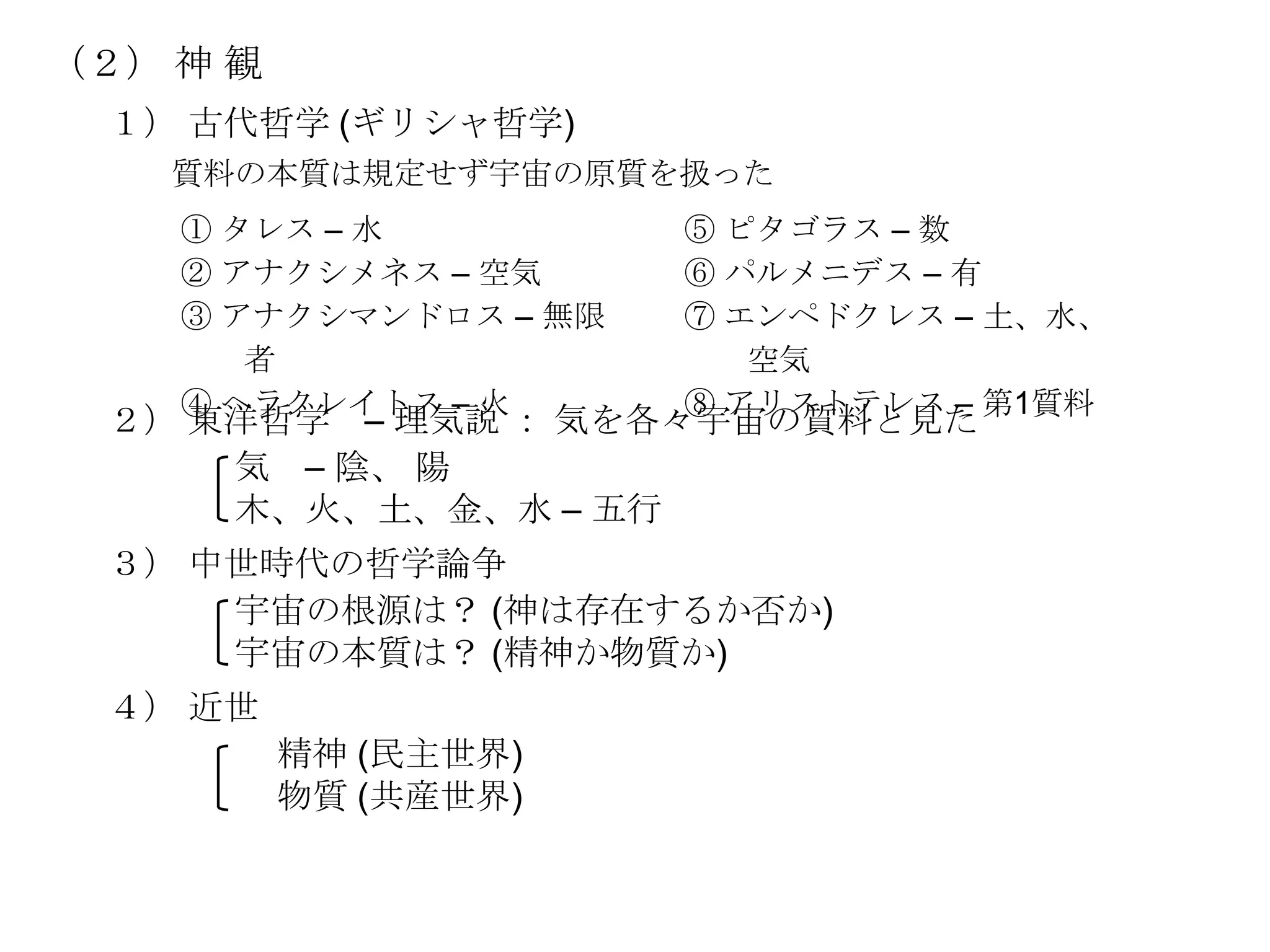 （２） 神 観
 １） 古代哲学 (ギリシャ哲学)
    質料の本質は規定せず宇宙の原質を扱った
    ① タレス – 水          ⑤ ピタゴラス – 数
    ② アナクシメネス – 空気     ⑥ パルメニデス – 有
    ③ アナクシマンドロス – 無限   ⑦ エンペドクレス – 土、水、
       者                  空気
    ④ ヘラクレイトス – 火      ⑧ アリストテレス – 第1質料
 ２） 東洋哲学 – 理気説 ： 気を各々宇宙の質料と見た
     気 – 陰、 陽
     木、火、土、金、水 – 五行
 ３） 中世時代の哲学論争
     宇宙の根源は？ (神は存在するか否か)
     宇宙の本質は？ (精神か物質か)
 ４） 近世
          精神 (民主世界)
          物質 (共産世界)
 