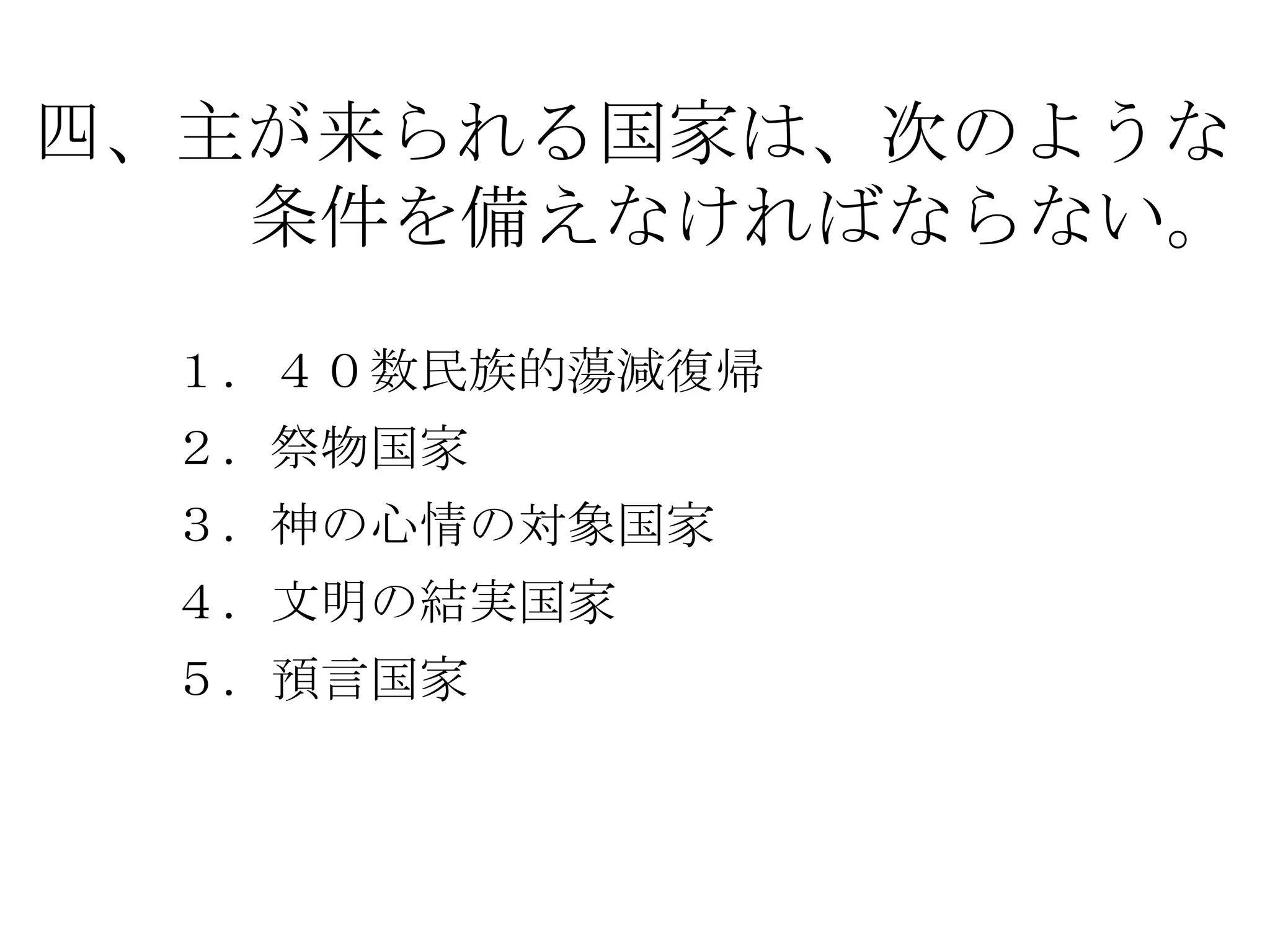 四、主が来られる国家は、次のような
   条件を備えなければならない。

 １．４０数民族的蕩減復帰
 ２．祭物国家
 ３．神の心情の対象国家
 ４．文明の結実国家
 ５．預言国家
 