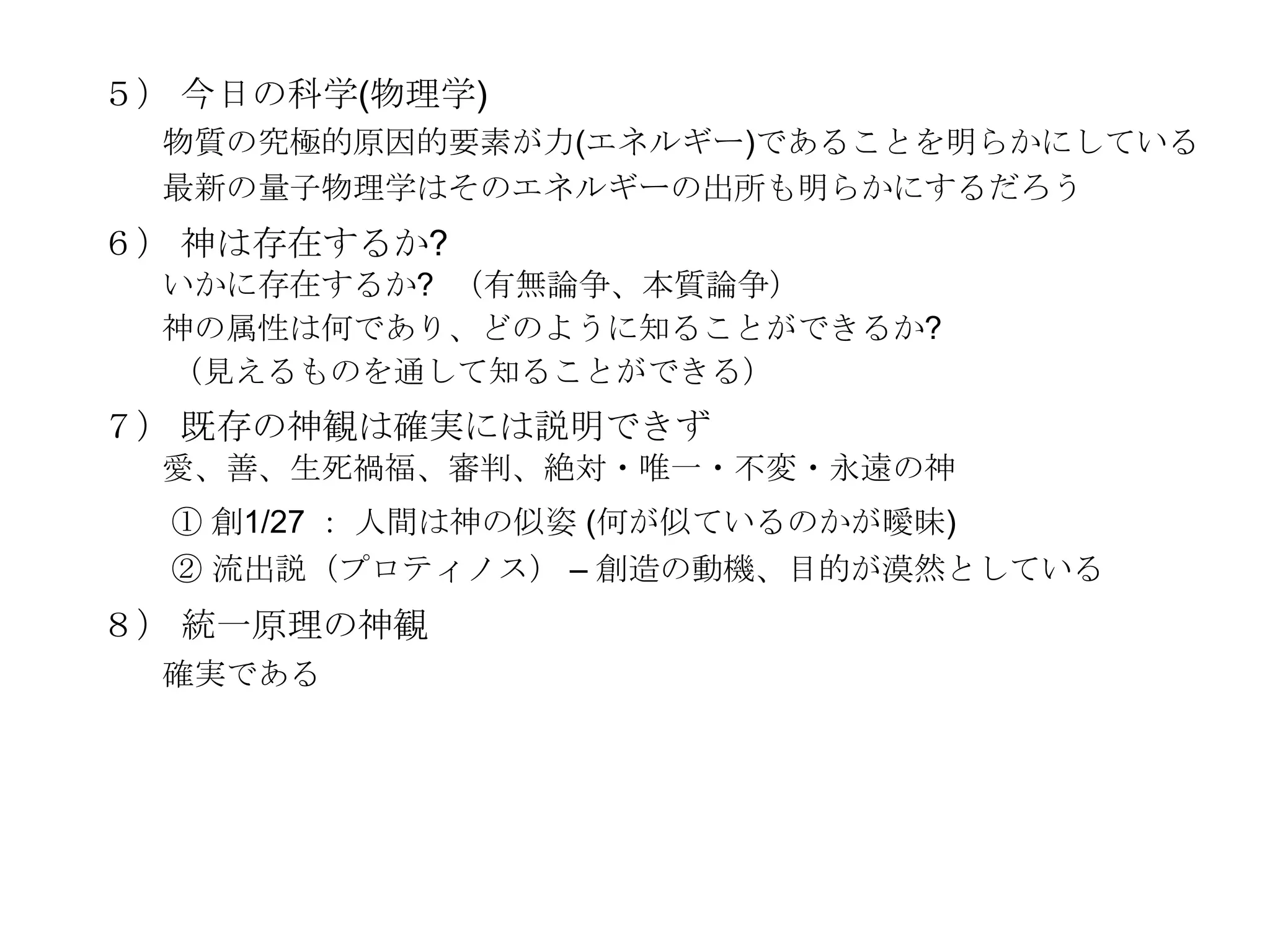 ５） 今日の科学(物理学)
  物質の究極的原因的要素が力(エネルギー)であることを明らかにしている
  最新の量子物理学はそのエネルギーの出所も明らかにするだろう
６） 神は存在するか?
  いかに存在するか? （有無論争、本質論争）
  神の属性は何であり、どのように知ることができるか?
  （見えるものを通して知ることができる）
７） 既存の神観は確実には説明できず
  愛、善、生死禍福、審判、絶対・唯一・不変・永遠の神
  ① 創1/27 ： 人間は神の似姿 (何が似ているのかが曖昧)
  ② 流出説（プロティノス） – 創造の動機、目的が漠然としている
８） 統一原理の神観
  確実である
 