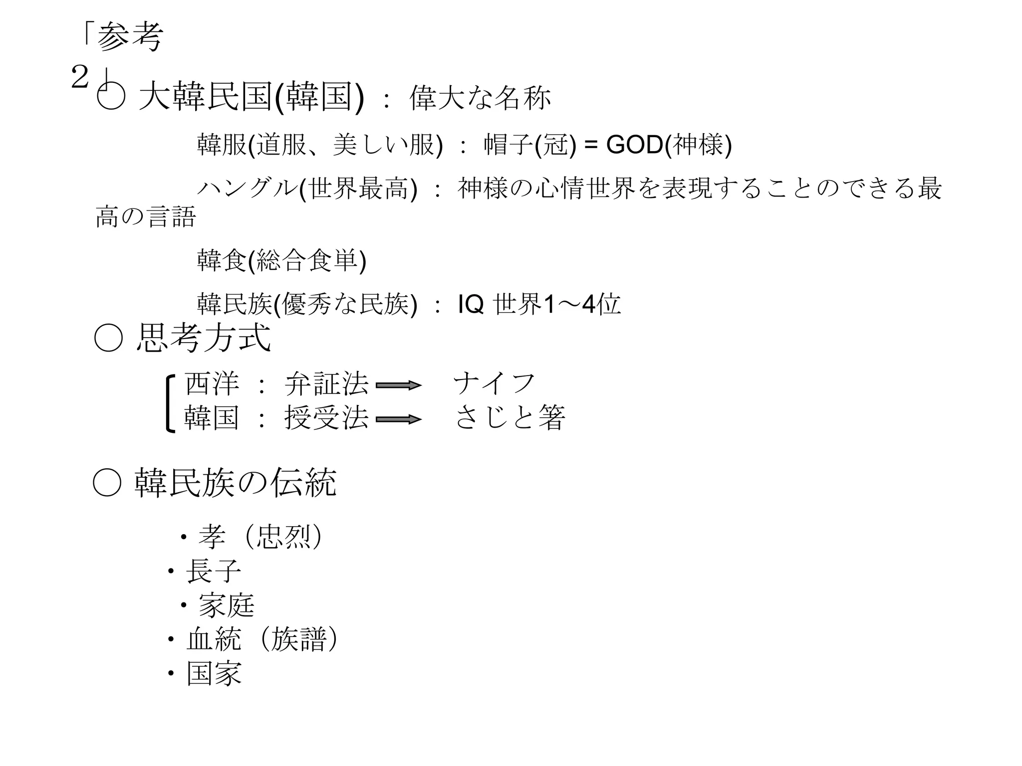 「参考
２」
 〇 大韓民国(韓国) ： 偉大な名称
     韓服(道服、美しい服) ： 帽子(冠) = GOD(神様)
     ハングル(世界最高) ： 神様の心情世界を表現することのできる最
 高の言語
     韓食(総合食単)
     韓民族(優秀な民族) ： IQ 世界1～4位
 〇 思考方式
    西洋 ： 弁証法      ナイフ
    韓国 ： 授受法      さじと箸

 〇 韓民族の伝統
   ・孝（忠烈）
   ・長子
   ・家庭
   ・血統（族譜）
   ・国家
 