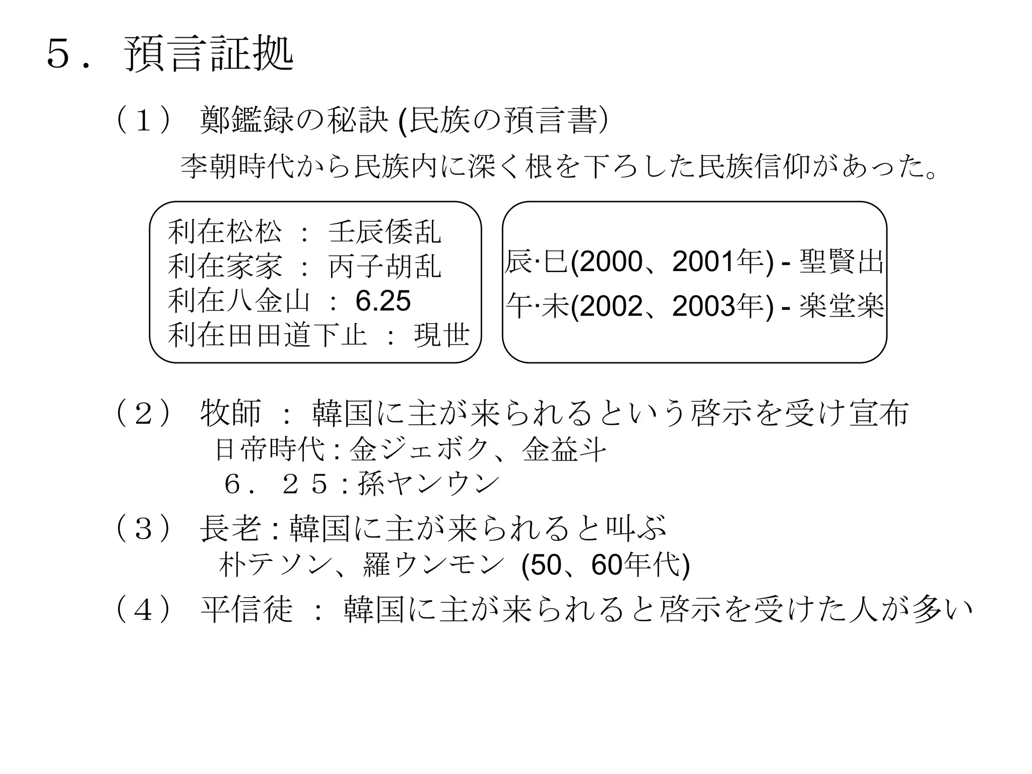 ５．預言証拠
 （１） 鄭鑑録の秘訣 (民族の預言書）
    李朝時代から民族内に深く根を下ろした民族信仰があった。

   利在松松 ： 壬辰倭乱
   利在家家 ： 丙子胡乱    辰·巳(2000、2001年) - 聖賢出
   利在八金山 ： 6.25   午·未(2002、2003年) - 楽堂楽
   利在田田道下止 ： 現世

 （２） 牧師 ： 韓国に主が来られるという啓示を受け宣布
     日帝時代 : 金ジェボク、金益斗
     ６．２５ : 孫ヤンウン
 （３） 長老 : 韓国に主が来られると叫ぶ
     朴テソン、羅ウンモン (50、60年代)
 （４） 平信徒 ： 韓国に主が来られると啓示を受けた人が多い
 